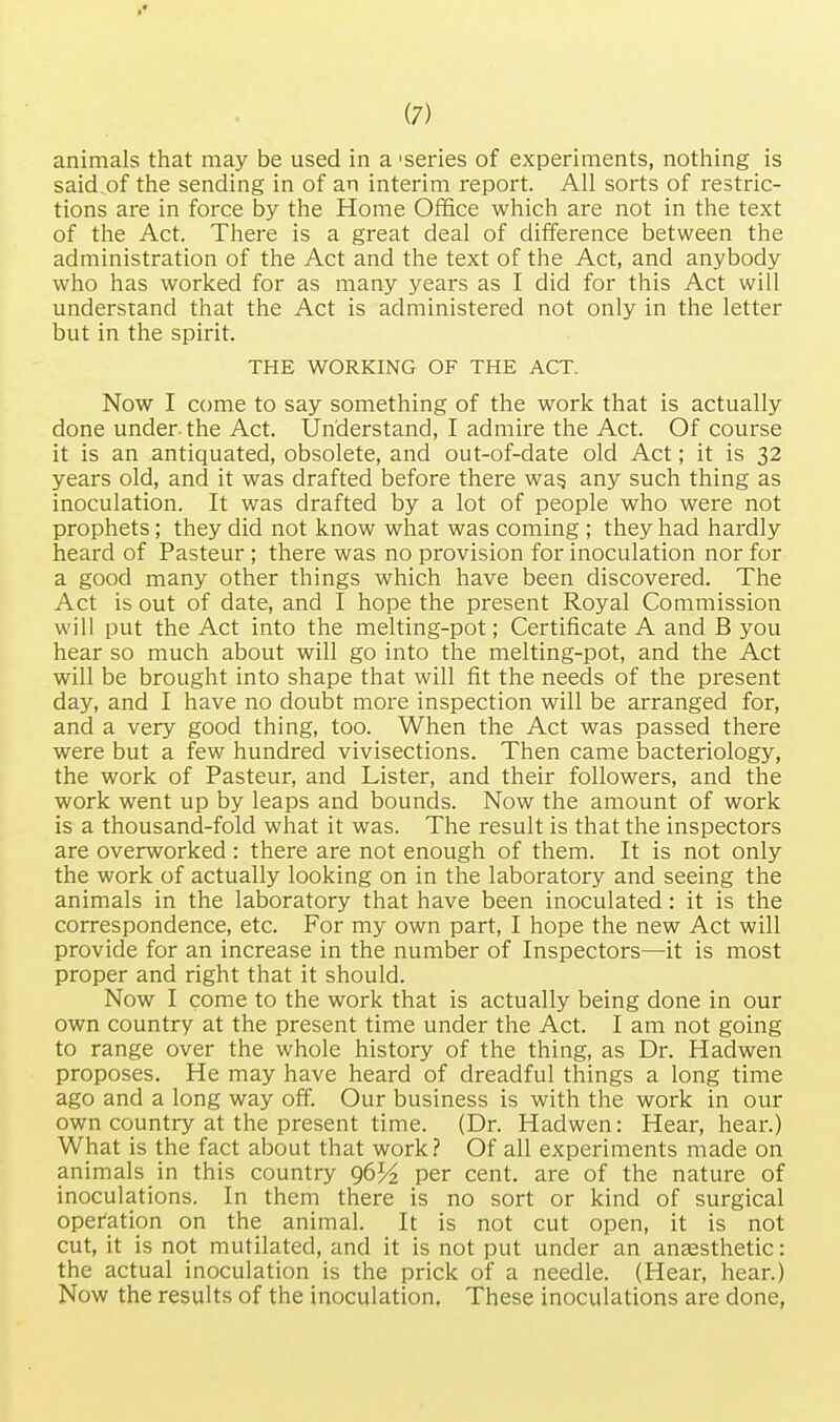 »• (7) animals that may be used in a 'series of experiments, nothing is said^of the sending in of an interim report. All sorts of restric- tions are in force by the Home Office which are not in the text of the Act. There is a great deal of difference between the administration of the Act and the text of the Act, and anybody who has worked for as many years as I did for this Act will understand that the Act is administered not only in the letter but in the spirit. THE WORKING OF THE ACT. Now I come to say something of the work that is actually done under, the Act. Understand, I admire the Act. Of course it is an antiquated, obsolete, and out-of-date old Act; it is 32 years old, and it was drafted before there wag any such thing as inoculation. It was drafted by a lot of people who were not prophets; they did not know what was coming ; they had hardly heard of Pasteur ; there was no provision for inoculation nor for a good many other things which have been discovered. The Act is out of date, and I hope the present Royal Commission will put the Act into the melting-pot; Certificate A and B you hear so much about will go into the melting-pot, and the Act will be brought into shape that will fit the needs of the present day, and I have no doubt more inspection will be arranged for, and a very good thing, too. When the Act was passed there were but a few hundred vivisections. Then came bacteriology, the work of Pasteur, and Lister, and their followers, and the work went up by leaps and bounds. Now the amount of work is a thousand-fold what it was. The result is that the inspectors are overworked : there are not enough of them. It is not only the work of actually looking on in the laboratory and seeing the animals in the laboratory that have been inoculated: it is the correspondence, etc. For my own part, I hope the new Act will provide for an increase in the number of Inspectors—it is most proper and right that it should. Now I come to the work that is actually being done in our own country at the present time under the Act. I am not going to range over the whole history of the thing, as Dr. Hadwen proposes. He may have heard of dreadful things a long time ago and a long way off. Our business is with the work in our own country at the present time. (Dr. Hadwen: Hear, hear.) What is the fact about that work? Of all experiments made on animals in this country 96% per cent, are of the nature of inoculations. In them there is no sort or kind of surgical operation on the animal. It is not cut open, it is not cut, it is not mutilated, and it is not put under an anaesthetic: the actual inoculation is the prick of a needle. (Hear, hear.) Now the results of the inoculation. These inoculations are done,