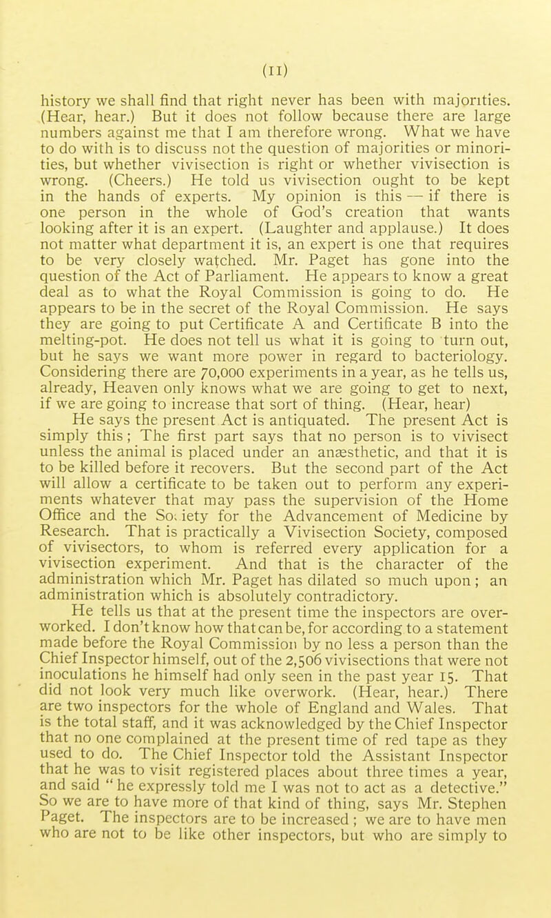 history we shall find that right never has been with majorities. (Hear, hear.) But it does not follow because there are large numbers against me that I am therefore wrong. What we have to do with is to discuss not the question of majorities or minori- ties, but whether vivisection is right or whether vivisection is wrong. (Cheers.) He told us vivisection ought to be kept in the hands of experts. My opinion is this — if there is one person in the whole of God's creation that wants looking after it is an expert. (Laughter and applause.) It does not matter what department it is, an expert is one that requires to be very closely watched. Mr. Paget has gone into the question of the Act of Parliament. He appears to know a great deal as to what the Royal Commission is going to do. He appears to be in the secret of the Royal Commission. He says they are going to put Certificate A and Certificate B into the melting-pot. He does not tell us what it is going to turn out, but he says we want more power in regard to bacteriology. Considering there are 70,000 experiments in a year, as he tells us, already, Heaven only knows what we are going to get to next, if we are going to increase that sort of thing. (Hear, hear) He says the present Act is antiquated. The present Act is simply this; The first part says that no person is to vivisect unless the animal is placed under an anaesthetic, and that it is to be killed before it recovers. But the second part of the Act will allow a certificate to be taken out to perform any experi- ments whatever that may pass the supervision of the Home Office and the So; iety for the Advancement of Medicine by Research. That is practically a Vivisection Society, composed of vivisectors, to whom is referred every application for a vivisection experiment. And that is the character of the administration which Mr. Paget has dilated so much upon ; an administration which is absolutely contradictory. He tells us that at the present time the inspectors are over- worked. I don't know how that can be, for according to a statement made before the Royal Commission by no less a person than the Chief Inspector himself, out of the 2,506 vivisections that were not inoculations he himself had only seen in the past year 15. That did not look very much like overwork. (Hear, hear.) There are two inspectors for the whole of England and Wales. That is the total staff, and it was acknowledged by the Chief Inspector that no one complained at the present time of red tape as they used to do. The Chief Inspector told the Assistant Inspector that he was to visit registered places about three times a year, and said  he expressly told me I was not to act as a detective. So we are to have more of that kind of thing, says Mr. Stephen Paget. The inspectors are to be increased ; we are to have men who are not to be like other inspectors, but who are simply to
