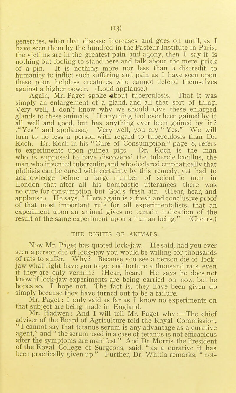 generates, when that disease increases and goes on until, as I have seen them by the hundred in the Pasteur Institute in Paris, the victims are in the greatest pain and agony, then I say it is nothing but fooling to stand here and talk about the mere prick of a pin. It is nothing more nor less than a discredit to humanity to inflict such suffering and pain as I have seen upon these poor, helpless creatures who cannot defend themselves against a higher power. (Loud applause.) Again, Mr. Paget spoke cbout tuberculosis. That it was simply an enlargement of a gland, and all that sort of thing. Very well, I don't know why we should give these enlarged glands to these animals. ' If anything had ever been gained by it all well and good, but has anything ever been gained by it ? C'Yes and applause.) Very well, you cry  Yes. We will turn to no less a person with regard to tuberculosis than Dr. Koch. Dr. Koch in his  Cure of Consumption, page 8, refers to experiments upon guinea pigs. Dr. Koch is the man who is supposed to have discovered the tubercle bacillus, the man who invented tuberculin, and who declared emphatically that phthisis can be cured with certainty by this remedy, yet had to acknowledge before a large number of scientific men in London that after all his bombastic utterances there was no cure for consumption but God's fresh air. (Hear, hear, and applause.) He says,  Here again is a fresh and conclusive proof of that most important rule for all experimentalists, that an experiment upon an animal gives no certain indication of the result of the same experiment upon a human being. (Cheers.) THE RIGHTS OF ANIMALS. Now Mr. Paget has quoted lock-jaw. He said, had you ever seen a person die of lock-jaw you would be willing for thousands of rats to suffer. Why ? Because you see a person die of lock- jaw what right have you to go and torture a thousand rats, even if they are only vermin? (Hear, hear.) He says he does not know if lock-jaw experiments are being carried on now, but he hopes so. I hope not. The fact is, they have been given up simply because they have turned out to be a failure. Mr. Paget: I only said as far as I know no experiments on that subject are being made in England. Mr. Hadwen: And I will tell Mr. Paget why:—The chief adviser of the Board of Agriculture told the Royal Commission,  I cannot say that tetanus serum is any advantage as a curative agent, and  the serum used in a case of tetanus is not efficacious after the symptoms are manifest. And Dr. Morris, the President of the Royal College of Surgeons, said,  as a curative it has been practically given up. Further, Dr. Whitla remarks,  not-