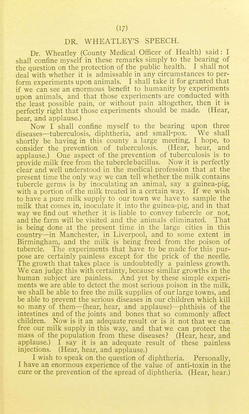 DR. WHEATLEY'S SPEECH. Dr. Wheatley (County Medical Officer of Health) said: I shall confine myself in these remarks simply to the bearing of the question on the protection of the public health. I shall not deal with whether it is admissable in any circumstances to per- form experiments upon animals. I shall take it for granted that if we can see an enormous benefit to humanity by experiments upon animals, and that those experiments are conducted with the least possible pain, or without pain altogether, then it is perfectly right that those experiments should be made. (Hear, hear, and applause.) Now I' shall confine myself to the bearing upon three diseases—tuberculosis, diphtheria, and small-pox. We shall shortly be having in this county a large meeting, I hope, to consider the prevention of tuberculosis. (Hear, hear, and applause.) One aspect of the prevention of tuberculosis is to provide milk free from the tubercle bacillus. Now it is perfectly clear and well understood in the medical profession that at the present time the only way we can tell whether the milk contains tubercle germs is by inoculating an animal, say a guinea-pig, with a portion of the milk treated in a certain way. If we wish to have a pure milk supply to our town we have to sample the milk that comes in, inoculate it into the guinea-pig, and in that way we find out whether it is liable to convey tubercle or not, and the farm will be visited and the animals eliminated. That is being done at the present time in the large cities in this country—in Manchester, in Liverpool, and to some extent in Birmingham, and the milk is being freed from the poison of tubercle. The experiments that have to be made for this pur- pose are certainly painless except for the prick of the needle. The growth that takes place is undoubtedly a painless growth. We can judge this with certainty, because similar growths in the human subject are painless. And yet by these simple experi- ments we are able to detect the most serious poison in the milk, we shall be able to free the milk supplies of our large towns, and be able to prevent the serious diseases in our children which kill so many of them—(hear, hear, and applause)—phthisis of the intestines and of the joints and bones that so commonly affect children. Now is it an adequate result or is it not that we can free our milk supply in this way, and that we can protect the mass of the population from these diseases? (Hear, hear, and applause.) I say it is an adequate result of these painless injections. (Hear, hear, and applause.) I wish to speak on the question of diphtheria. Personally, I have an enormous experience of the value of anti-toxin in the cure or the prevention of the spread of diphtheria. (Hear, hear.)