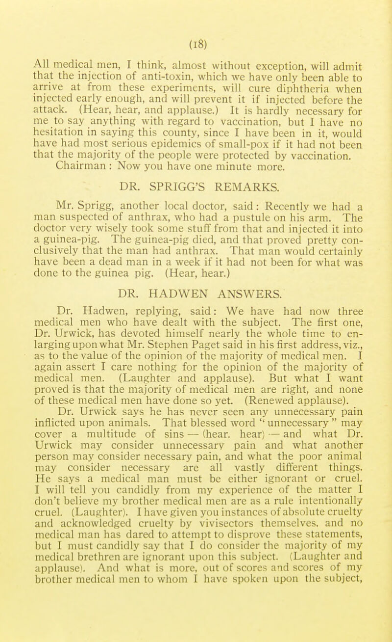 All medical men, I think, almost without exception, will admit that the injection of anti-toxin, which we have only been able to arrive at from these experiments, will cure diphtheria when injected early enough, and will prevent it if injected before the attack. (Hear, hear, and applause.) It is hardly necessary for me to say anything with regard to vaccination, but I have no hesitation in saying this county, since I have been in it, would have had most serious epidemics of small-pox if it had not been that the majority of the people were protected by vaccination. Chairman : Now you have one minute more. DR. SPRIGG'S REMARKS. Mr. Sprigg, another local doctor, said: Recently we had a man suspected of anthrax, who had a pustule on his arm. The doctor very wisely took some stuff from that and injected it into a guinea-pig. The guinea-pig died, and that proved pretty con- clusively that the man had anthrax. That man would certainly have been a dead man in a week if it had not been for what was done to the guinea pig. (Hear, hear.) DR. HADWEN ANSWERS. Dr. Hadwen, replying, said: We have had now three medical men who have dealt with the subject. The first one, Dr. Urwick, has devoted himself nearly the whole time to en- larging upon what Mr. Stephen Paget said in his first address, viz., as to the value of the opinion of the majority of medical men. I again assert I care nothing for the opinion of the majority of medical men. (Laughter and applause). But what I want proved is that the majority of medical men are right, and none of these medical men have done so yet. (Renewed applause). Dr. Urwick says he has never seen any unnecessary pain inflicted upon animals. That blessed word '' unnecessary  may cover a multitude of sins — (hear, hear) — and what Dr. Urwick may consider unnecessary pain and what another person may consider necessary pain, and what the poor animal may consider necessary are all vastly different things. He says a medical man must be either ignorant or cruel. I will tell you candidly from my experience of the matter I don't believe my brother medical men are as a rule intentionally cruel. (Laughter). I have given you instances of absolute cruelty and acknowledged cruelty by vivisectors themselves, and no medical man has dared to attempt to disprove these statements, but I must candidly say that I do consider the majority of my medical brethren are ignorant upon this subject. (Laughter and applause). And what is more, out of scores and scores of my brother medical men to whom I have spoken upon the subject,