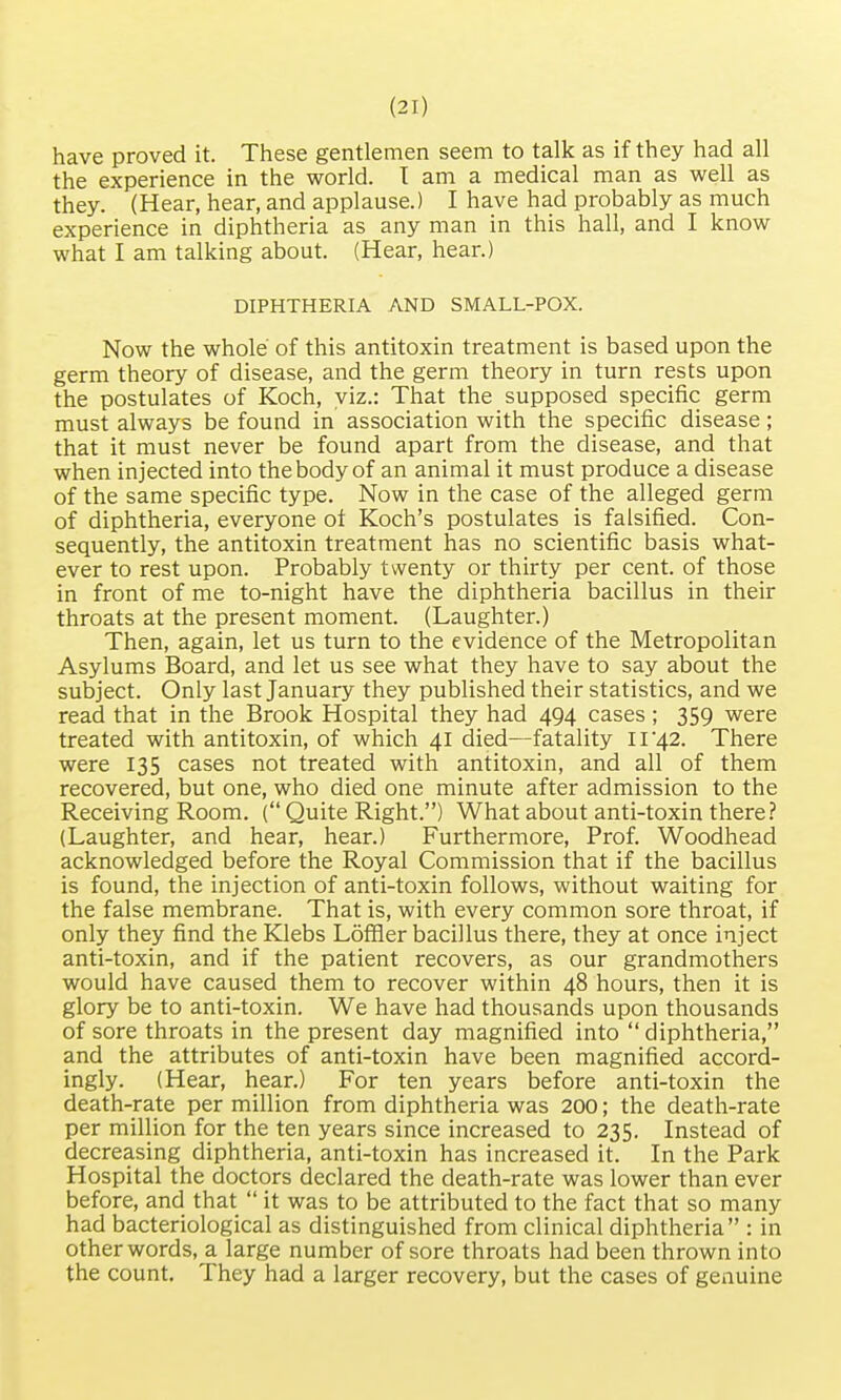have proved it. These gentlemen seem to talk as if they had all the experience in the world. I am a medical man as well as they. (Hear, hear, and applause.) I have had probably as much experience in diphtheria as any man in this hall, and I know what I am talking about. (Hear, hear.) DIPHTHERIA AND SMALL-POX. Now the whole of this antitoxin treatment is based upon the germ theory of disease, and the germ theory in turn rests upon the postulates of Koch, viz.: That the supposed specific germ must always be found in association with the specific disease; that it must never be found apart from the disease, and that when injected into the body of an animal it must produce a disease of the same specific type. Now in the case of the alleged germ of diphtheria, everyone ot Koch's postulates is falsified. Con- sequently, the antitoxin treatment has no scientific basis what- ever to rest upon. Probably twenty or thirty per cent, of those in front of me to-night have the diphtheria bacillus in their throats at the present moment. (Laughter.) Then, again, let us turn to the evidence of the Metropolitan Asylums Board, and let us see what they have to say about the subject. Only last January they published their statistics, and we read that in the Brook Hospital they had 494 cases ; 359 were treated with antitoxin, of which 41 died—fatality 11 '42. There were 135 cases not treated with antitoxin, and all of them recovered, but one, who died one minute after admission to the Receiving Room. ( Quite Right.) What about anti-toxin there? (Laughter, and hear, hear.) Furthermore, Prof. Woodhead acknowledged before the Royal Commission that if the bacillus is found, the injection of anti-toxin follows, without waiting for the false membrane. That is, with every common sore throat, if only they find the Klebs Loffler bacillus there, they at once inject anti-toxin, and if the patient recovers, as our grandmothers would have caused them to recover within 48 hours, then it is glory be to anti-toxin. We have had thousands upon thousands of sore throats in the present day magnified into diphtheria, and the attributes of anti-toxin have been magnified accord- ingly. (Hear, hear.) For ten years before anti-toxin the death-rate per million from diphtheria was 200; the death-rate per million for the ten years since increased to 235. Instead of decreasing diphtheria, anti-toxin has increased it. In the Park Hospital the doctors declared the death-rate was lower than ever before, and that  it was to be attributed to the fact that so many had bacteriological as distinguished from clinical diphtheria : in other words, a large number of sore throats had been thrown into the count. They had a larger recovery, but the cases of genuine