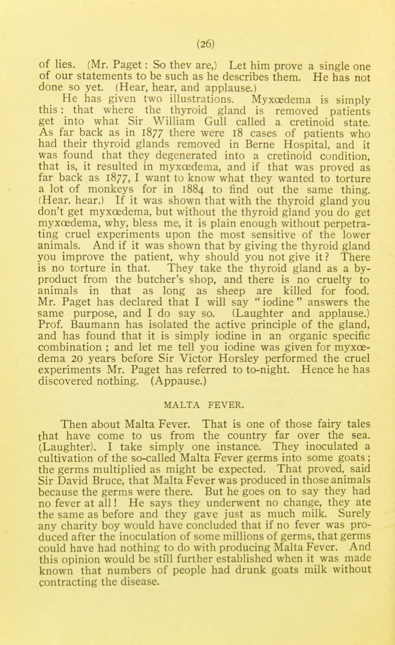 of lies. (Mr. Paget: So thev are,) Let him prove a single one of our statements to be such as he describes them. He has not done so yet. (Hear, hear, and applause.) He has given two illustrations. Myxcedema is simply this: that where the thyroid gland is removed patients get into what Sir William Gull called a cretinoid state. As far back as in 1877 there were 18 cases of patients who had their thyroid glands removed in Berne Hospital, and it was found chat they degenerated into a cretinoid condition, that is, it resulted in myxcedema, and if that was proved as far back as 1877, I want to know what they wanted to torture a lot of monkeys for in 1884 to find out the same thing. (Hear, hear.) If it was shown that with the thyroid gland you don't get myxcedema, but without the thyroid gland you do get myxcedema, why, bless me, it is plain enough without perpetra- ting cruel experiments upon the most sensitive of the lower animals. And if it was shown that by giving the thyroid gland you improve the patient, why should you not give it ? There is no torture in that. They take the thyroid gland as a by- product from the butcher's shop, and there is no cruelty to animals in that as long as sheep are killed for food. Mr. Paget has declared that I will say  iodine  answers the same purpose, and I do say so. (Laughter and applause.) Prof. Baumann has isolated the active principle of the gland, and has found that it is simply iodine in an organic specific combination ; and let me tell you iodine was given for myxce- dema 20 years before Sir Victor Horsley performed the cruel experiments Mr. Paget has referred to to-night. Hence he has discovered nothing. (Appause.) MALTA FEVER. Then about Malta Fever. That is one of those fairy tales that have come to us from the country far over the sea. (Laughter). I take simply one instance. They inoculated a cultivation of the so-called Malta Fever germs into some goats ; the germs multiplied as might be expected. That proved, said Sir David Bruce, that Malta Fever was produced in those animals because the germs were there. But he goes on to say they had no fever at all! He says they underwent no change, they ate the same as before and they gave just as much milk. Surely any charity boy would have concluded that if no fever was pro- duced after the inoculation of some millions of germs, that germs could have had nothing to do with producing Malta Fever. And this opinion would be still further established when it was made known that numbers of people had drunk goats milk without contracting the disease.