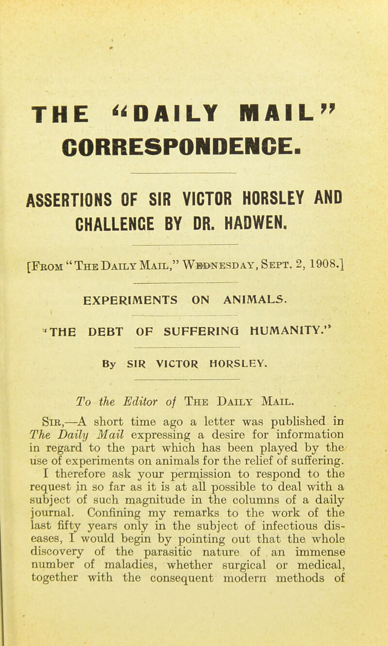 THE DAILY MAIL CORRESPONDENCE. ASSERTIONS OF SIR VICTOR HORSLEY AND CHALLENGE BY DR. HADWEN. [From  The Daily Mail, Wednesday, Sept. 2, 1908.} EXPERIMENTS ON ANIMALS. < THE DEBT OF SUFFERING HUMANITY. By SIR VICTOR HORSLEY. To the Editor of The Daily Mail. Sib,—A short time ago a letter was published in The Daily Mail expressing a desire for information in regard to the part which has been played by the use of experiments on animals for the relief of suffering. I therefore ask your permission to respond to the request in so far as it is at all possible to deal with a subject of such magnitude in the columns of a daily journal. Confining my remarks to the work of the last fifty years only in the subject of infectious dis- eases, I would begin by pointing out that the whole discovery of the parasitic nature of . an immense number of maladies, whether surgical or medical, together with the consequent modern methods of