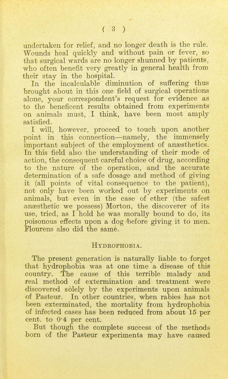 undertaken for relief, and no longer death is the rule. Wounds heal quickly and without pain or fever, so that surgical wards are no longer shunned by patients, who often benefit very greatly in general health from their stay in the hospital. In the incalculable diminution of suffering thus brought about in this one field of surgical operations alone, your correspondent's request for evidence as to the beneficent results obtained from experiments on animals must, I think, have been most amply satisfied. I will, however, proceed to touch upon another point in this connection—namely, the immensely important subject of the employment of anaesthetics. In this field also the understanding of their mode of action, the consequent careful choice of drug, according to the nature of the operation, and the accurate determination of a safe dosage and method of giving it (all points of vital consequence to the patient), not only have been worked out by experiments on animals, but even in the case of ether (the safest anaesthetic we possess) Morton, the discoverer of its use, tried, as I hold he was morally bound to do, its poisonous effects upon a dog before giving it to men. Flourens also did the same. Hydrophobia. The present generation is naturally liable to forget that hydrophobia was at one time a disease of this country. The cause of this terrible malady and real method of extermination and treatment were discovered solely by the experiments upon animals of Pasteur. In other countries, when rabies has not been exterminated, the mortality from hydrophobia of infected cases has been reduced from about 15 per cent, to 0*4 per cent. But though the complete success of the methods born of the Pasteur experiments may have caused