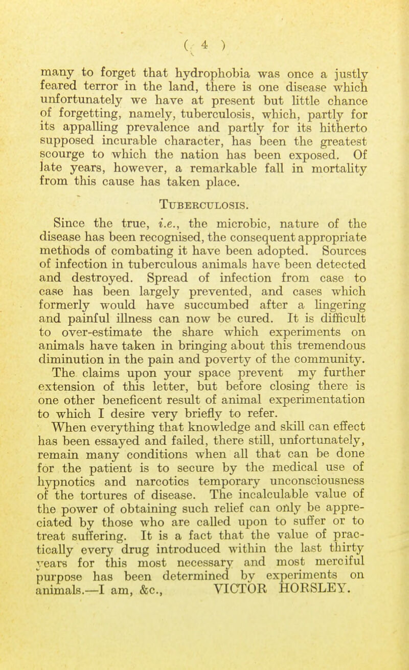 many to forget that hydrophobia was once a justly feared terror in the land, there is one disease which unfortunately we have at present but little chance of forgetting, namely, tuberculosis, which, partly for its appalling prevalence and partly for its hitherto supposed incurable character, has been the greatest scourge to which the nation has been exposed. Of late years, however, a remarkable fall in mortality from this cause has taken place. Tuberculosis. Since the true, i.e., the microbic, nature of the disease has been recognised, the consequent appropriate methods of combating it have been adopted. Sources of infection in tuberculous animals have been detected and destroyed. Spread of infection from case to case has been largely prevented, and cases which formerly would have succumbed after a lingering and painful illness can now be cured. It is difficult to over-estimate the share which experiments on animals have taken in bringing about this tremendous diminution in the pain and poverty of the community. The claims upon your space prevent my further extension of this letter, but before closing there is one other beneficent result of animal experimentation to which I desire very briefly to refer. When everything that knowledge and skill can effect has been essayed and failed, there still, unfortunately, remain many conditions when all that can be done for the patient is to secure by the medical use of hypnotics and narcotics temporary unconsciousness of the tortures of disease. The incalculable value of the power of obtaining such relief can only be appre- ciated by those who are called upon to suffer or to treat suffering. It is a fact that the value of prac- tically every drug introduced within the last thirty years for this most necessary and most merciful purpose has been determined by experiments on animals.—I am, &c, VICTOR HORSLEY.