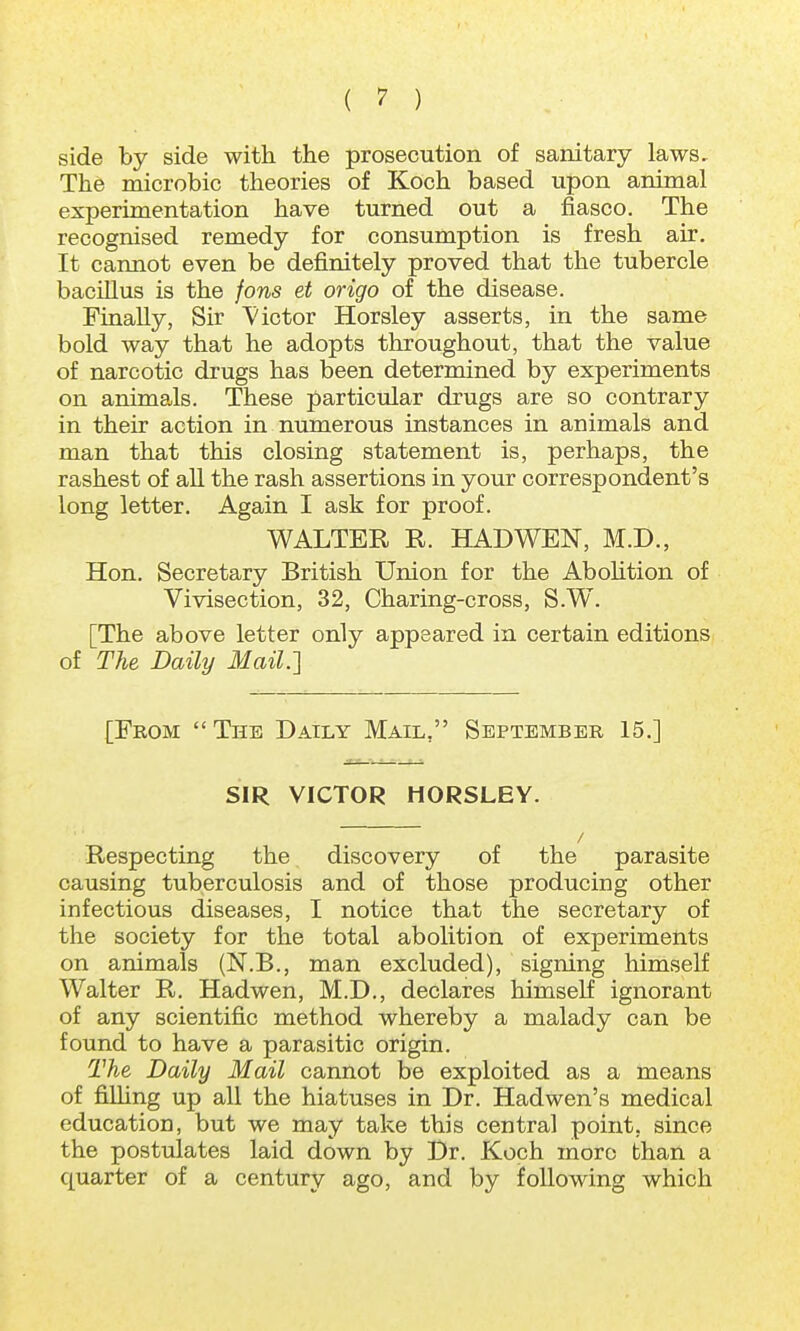 side by side with the prosecution of sanitary laws. The microbic theories of Koch based upon animal experimentation have turned out a fiasco. The recognised remedy for consumption is fresh air. It cannot even be definitely proved that the tubercle bacillus is the fons et origo of the disease. Finally, Sir 'Victor Horsley asserts, in the same bold way that he adopts throughout, that the value of narcotic drugs has been determined by experiments on animals. These particular drugs are so contrary in their action in numerous instances in animals and man that this closing statement is, perhaps, the rashest of all the rash assertions in your correspondent's long letter. Again I ask for proof. WALTER R. HAD WEN, M.D., Hon. Secretary British Union for the Abolition of Vivisection, 32, Charing-cross, S.W. [The above letter only appeared in certain editions of The Daily Mail.] [From  The Daily Mail. September 15.] SIR VICTOR HORSLEY. Respecting the discovery of the parasite causing tuberculosis and of those producing other infectious diseases, I notice that the secretary of the society for the total abolition of experiments on animals (N.B., man excluded), signing himself Walter R. Hadwen, M.D., declares himself ignorant of any scientific method whereby a malady can be found to have a parasitic origin. The Daily Mail cannot be exploited as a means of fining up all the hiatuses in Dr. Hadwen's medical education, but we may take this central point, since the postulates laid down by Dr. Koch more than a quarter of a century ago, and by following which