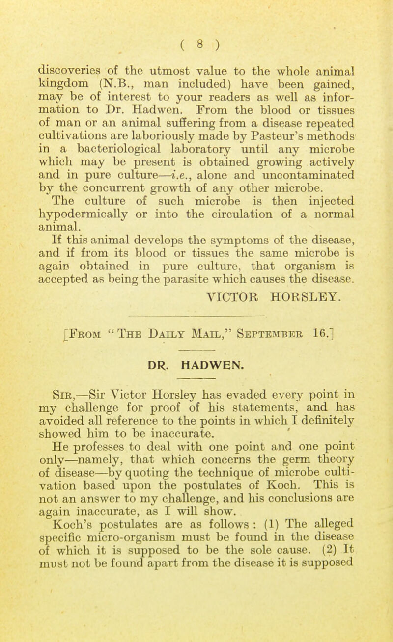 discoveries of the utmost value to the whole animal kingdom (N.B., man included) have been gained, may be of interest to your readers as well as infor- mation to Dr. Hadwen. From the blood or tissues of man or an animal suffering from a disease repeated cultivations are laboriously made by Pasteur's methods in a bacteriological laboratory until any microbe which may be present is obtained growing actively and in pure culture—i.e., alone and uncontaminated by the concurrent growth of any other microbe. The culture of such microbe is then injected hypodermically or into the circulation of a normal animal. If this animal develops the symptoms of the disease, and if from its blood or tissues the same microbe is again obtained in pure culture, that organism is accepted as being the parasite which causes the disease. VICTOR HORSLEY. [From The Daily Mail, September 16.] DR. HADWEN. Sir,—Sir Victor Horsley has evaded every point in my challenge for proof of his statements, and has avoided all reference to the points in which I definitely showed him to be inaccurate. He professes to deal with one point and one point only—namely, that which concerns the germ theory of disease—by quoting the technique of microbe culti- vation based upon the postulates of Koch. This is not an answer to my challenge, and his conclusions are again inaccurate, as I will show. Koch's postulates are as follows : (1) The alleged specific micro-organism must be found in the disease of which it is supposed to be the sole cause. (2) It must not be found apart from the disease it is supposed
