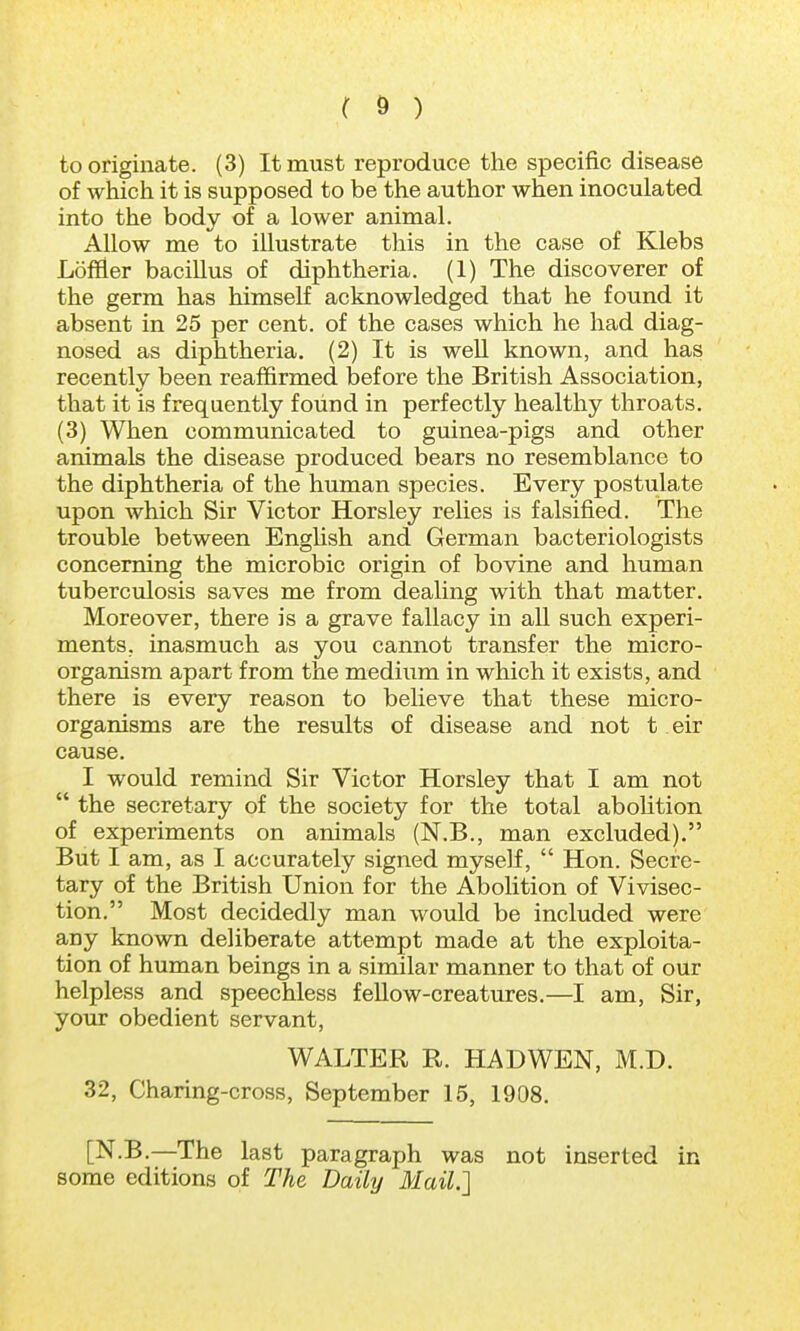 to originate. (3) It must reproduce the specific disease of which it is supposed to be the author when inoculated into the body of a lower animal. Allow me to illustrate this in the case of Klebs Loftier bacillus of diphtheria. (1) The discoverer of the germ has himself acknowledged that he found it absent in 25 per cent, of the cases which he had diag- nosed as diphtheria. (2) It is well known, and has recently been reaffirmed before the British Association, that it is frequently found in perfectly healthy throats. (3) When communicated to guinea-pigs and other animals the disease produced bears no resemblance to the diphtheria of the human species. Every postulate upon which Sir Victor Horsley relies is falsified. The trouble between English and German bacteriologists concerning the microbic origin of bovine and human tuberculosis saves me from dealing with that matter. Moreover, there is a grave fallacy in all such experi- ments, inasmuch as you cannot transfer the micro- organism apart from the medium in which it exists, and there is every reason to believe that these micro- organisms are the results of disease and not t eir cause. I would remind Sir Victor Horsley that I am not  the secretary of the society for the total abolition of experiments on animals (N.B., man excluded). But I am, as I accurately signed myself,  Hon. Secre- tary of the British Union for the Abolition of Vivisec- tion. Most decidedly man would be included were any known deliberate attempt made at the exploita- tion of human beings in a similar manner to that of our helpless and speechless fellow-creatures.—I am, Sir, your obedient servant, WALTER R. HADWEN, M.D. 32, Charing-cross, September 15, 1908. [N.B.—The last paragraph was not inserted in some editions of The Daily Mail.]