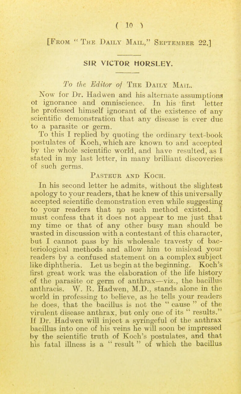[From The Daily Mail, September 22.] SIR VICTOR HORSLEY. To the Editor of The Daily Mail. Now for Dr. Had wen and his alternate assumptions ot ignorance and omniscience. In his first letter he professed himself ignorant of the existence of any scientific demonstration that any disease is ever due to a parasite or germ. To this I replied by quoting the ordinary text-book postulates of Koch, which are known to and accepted by the whole scientific world, and have resulted, as I stated in my last letter, in many brilliant discoveries of such germs. Pasteur and Koch. In his second letter he admits, without the slightest apology to your readers, that he knew of this universally accepted scientific demonstration even while suggesting to your readers that ijo such method existed. I must confess that it does not appear to me just that my time or that of any other busy man should be wasted in discussion with a contestant of this character, but I cannot pass by his wholesale travesty of bac- teriological methods and allow him to mislead your readers by a confused statement on a complex subject like diphtheria. Let us begin at the beginning. Koch's first great work was the elaboration of the life history of the parasite or germ of anthrax—viz., the bacillus anthracis. W. R. Hadwen, M.D., stands alone in the world in professing to believe, as he tells your readers he does, that the bacillus is not the  cause  of the virulent disease anthrax, but only one of its  results. If Dr. Hadwen will inject a syringeful of the anthrax bacillus into one of his veins he will soon be impressed by the scientific truth of Koch's postulates, and that his fatal illness is a  result  of which the bacillus