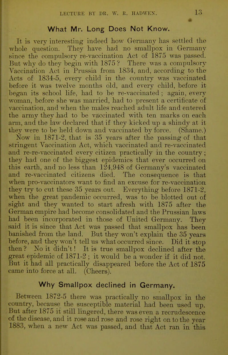 What Mr. Long Does Not Know. It is very interesting indeed how Germany lias settled t he w hole question. Tliey have had no smallpox in Germany since the compulsory re-vaccination Act of 1875 was passed. But why do they begin with 1875 ? There was a compiilsory Vaccination Act in Prussia from 1834, and, according to the Acts of 1834-5, every child in the country was vaccinated before it was twelve months old, and every child, before it began its school life, had to be re-vaccinated ; again, every woman, before she avus married, had to present a certificate of vaccination, and when the males reached adult life and entered the army they had to be vaccinated with ten marks on each arm, and the law declared that if they kicked up a shindy at it they were to be held down and vaccinated by force. (Shame.) Now in 1871-2, that is 35 years after the passing of that stringent Vaccination Act, which vaccinated and re-vaccinated and re-re-vaccinated every citizen practically in the country; they had one of the biggest epidemics that ever occurred on this earth, and no less than 124,948 of Germany's vaccinated and re-vaccinated citizens died. The consequence is that when pro-vaccinators want to find an excuse for re-vaccination they try to cut these 35 years out. Everything before 1871-2, when the great pandemic occurred, was to be blotted out of sight and they wanted to start afresh with 1875 after the German empire had become consolidated and the Prussian laws had been incorporated in those of United Germany. They said it is since that Act was passed that smallpox has been banished from the land. But they won't explain the 35 years before, and they won't tell us what occurred since. Did it stop then ? No it didn't! It is true smallpox declined after the great epidemic of 1871-2 ; it would be a wonder if it did not. But it had all practically disappeared before the Act of 1875 came into force at all. (Cheers). Why Smallpox declined in Germany. Between 1872-5 there was practically no smallpox in the country, because the susceptible material had been used up. But after 1875 it still lingered, there was even a recrudescence of the disease, and it rose and rose and rose right on to the year 1883, when a new Act was passed, and that Act ran in this