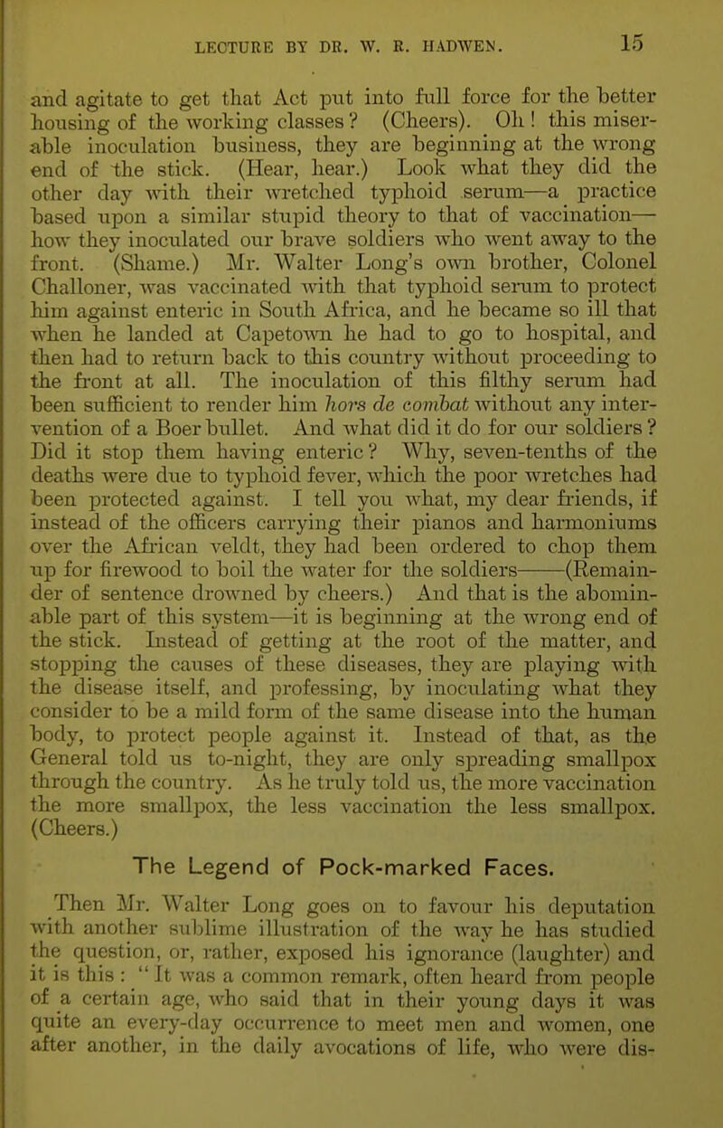 and agitate to get that Act put into full force for the better housing of the working classes? (Cheers). Oh! this miser- able inoculation business, they are beginning at the wrong end of the stick. (Hear, hear.) Look what they did the other day with their wretched typhoid serum—a practice based upon a similar stupid theory to that of vaccination— how they inoculated our brave soldiers who went away to the front. (Shame.) Mr. Walter Long's own brother, Colonel Challoner, was vaccinated with that typhoid serum to protect him against enteric in South Africa, and he became so ill that when he landed at Capetown he had to go to hospital, and then had to return back to this country without proceeding to the front at all. The inoculation of this filthy serum had been sufficient to render him hors de combat without any inter- vention of a Boer bullet. And Avhat did it do for our soldiers ? Did it stop them having enteric ? Why, seven-tenths of the deaths were clue to typhoid fever, which the poor wretches had been protected against. I tell you what, my dear friends, if instead of the officers carrying their pianos and harmoniums over the African veldt, they had been ordered to chop them up for firewood to boil the water for the soldiers (Remain- der of sentence drowned by cheers.) And that is the abomin- able part of this system—it is beginning at the wrong end of the stick. Listeacl of getting at the root of the matter, and stopping the causes of these diseases, they are playing with the disease itself, and professing, by inoculating what they consider to be a mild form of the same disease into the human body, to protect people against it. Instead of that, as the General told us to-night, they are only spreading smallpox through the country. As he truly told us, the more vaccination the more smallpox, the less vaccination the less smallpox. (Cheers.) The Legend of Pock-marked Faces. Then Mr. Walter Long goes on to favour his deputation with another sublime illustration of the way he has studied the question, or, rather, exposed his ignorance (laughter) and it is this :  It was a common remark, often heard from people of a certain age, who said that in their young clays it was quite an every-day occurrence to meet men and women, one after another, in the daily avocations of life, who were dis-