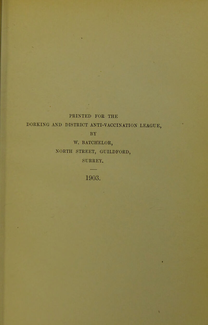 FRINTED FOE THE DORKING AND DISTRICT ANTI-VACCINATION LEAGUE, BY W. BATCHELOR, NORTH STREET, GUILDFORD, SURREY. 1903.