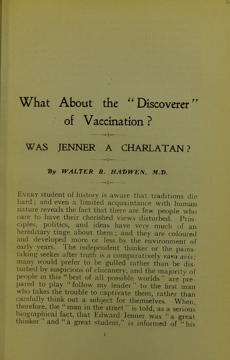 What About the Discoverer of Vaccination ? WAS JENNER A CHARLATAN? By WALTER R. HAD WEN. M.D. Every student of history is aware that traditions die hard; and even a limited acquaintance with human nature reveals the fact that there are few people who care to have their cherished views disturbed. Prin- ciples, politics, and ideas have very much of an hereditary tinge about them ; and they are coloured and developed more or less by the environment of early years. The independent thinker or the pains- taking seeker after truth is a comparatively vara avis; many would prefer to be gulled rather than be dis- turbed by suspicions of chicanery, and the majority of people in this  best of all possible worlds  are pre- pared to play  follow mv leader to the first man who takes the trouble to captivate them, rather than carefully think out a subject for themselves. When therefore, the man in the street is told, as a serious biographical fact, that Edward Jenner was a great thinker  and a great student, is informed of his