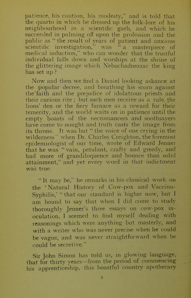 patience, his caution, his modesty, and is told that the quarto in which he dressed up the folk-lore of his neighbourhood in a scientific garb, and which he succeeded in palming off upon the profession and the public as the result of years of patient and anxious scientific investigation, was  a masterpiece of medical induction, who can wonder that the trustful individual falls clown and worships at the shrine of the glittering image w hich Nebuchadnezzar the king lias set up ? Now and then we find a Daniel looking askance at the popular decree, anil breathing his scorn againsl the'faith and the prejudice of idolatrous priests and their curious rite ; but such men receive as a rule the lions' den or the fiery furnace as a reward for their temerity, and the world w aits on in patience until the empty boasts of the necromancers and soothsayers have come to nought and truth casts the image from its throne. It was but  the voice of one crying in the wilderness when Dr. Charles Creighton, the foremost epidemiologist of our time, wrote of Edward Jenner that he was vain, petulant, crafty and greedy, and had more of grandiloquence and bounce than solid attainment, and yet every word in that indictment was true.  It may be, he remarks in his classical work on the 'Natural History of Cow-pox and Vaccino- Syphilis,'  that our standard is higher now, but 1 am bound to say that when I did come to study thoroughly Jenner's three essays on cow-pox in- oculation, 1 seemed to find myself dealing with reasonings which were anything but masterly, and with a writer who was never precise when he could be vague, and was never straightforward when he could be secretive. Sir John Simon has told us, in glowing language, that for thirty years—from the period of commencing his apprenticeship, this boastful country apothecary