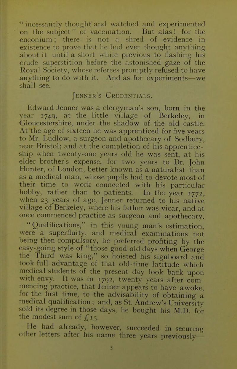 *' incessantly thought and watched and experimented on the subject of vaccination. But alas ! for the enconium; there is not a shred of evidence in existenc< to prove that he had ever thought anything about it until a short while previous to flashing his crude superstition before the astonished gaze of the Royal Society, whose referees promptly refused to have anything to do with it. And as for experiments—we shall see. Jenner's Credentials. Edward Jenner was a clergyman's son, born in the year 1749, at the little village of Berkeley, in <iloucestershire, under the shadow of the old castle. At the age of sixteen he was apprenticed for five years to Mr. Ludlow , a surgeon and apothecary of Sodbury, near Bristol; and at the completion of his apprentice- ship when twenty-one years old he was sent, at his elder brother's expense, for two years to Dr. John Hunter, of London, better known as a naturalist than as a medical man, whose pupils had to devote most of their time to work connected with his particular- hobby, rather than to patients. In the year 1772, when 23 years of age, Jenner returned to his native village of Berkeley, where his father was vicar, and at once commenced practice as surgeon and apothecary. Qualifications, in this young man's estimation, were a superfluity, and medical examinations not being then compulsory, he preferred profiting by the easy-going style of those good old days when George the Third was king, so hoisted his signboard and took full advantage of that old-time latitude which medical students of the present day look back upon with envy. It was in 1792, twenty years after com- mencing practice, that Jenner appears to have awoke, for the first time, to the advisability of obtaining a medical qualification; and, as St. Andrew's University sold its degree in those days, he bought his M.D. for the modest sum of £15. He had already, however, succeeded in securing other letters after his name three years previously —