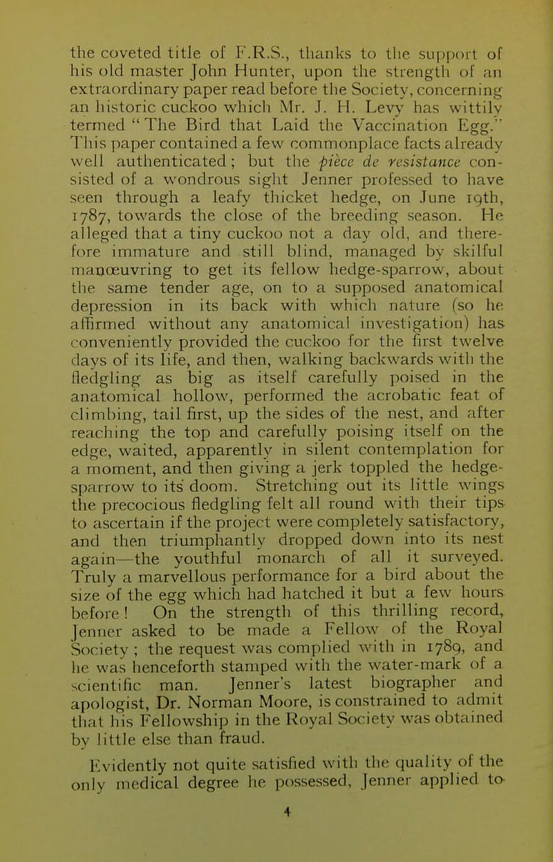 the coveted title of F.R.S., thanks to the support of his old master John Hunter, upon the strength of an extraordinary paper read before the Society, concerning an historic cuckoo which Mr. J. H. Levy has wittily termed  The Bird that Laid the Vaccination Egg. This paper contained a few commonplace facts already well authenticated; but the piece de resistance con- sisted of a wondrous sight Jenner professed to have seen through a leafy thicket hedge, on June 19th, 1787, towards the close of the breeding season. He alleged that a tiny cuckoo not a day old, and there- lore immature and still blind, managed by skilful manoeuvring to get its fellow hedge-sparrow, about the same tender age, on to a supposed anatomical depression in its back with which nature (so he affirmed without any anatomical investigation) has conveniently provided the cuckoo for the first twelve days of its life, and then, walking backwards with the fledgling as big as itself carefully poised in the anatomical hollow, performed the acrobatic feat of climbing, tail first, up the sides of the nest, and after reaching the top and carefully poising itself on the edge, waited, apparently in silent contemplation for a moment, and then giving a jerk toppled the hedge- sparrow to its' doom. Stretching out its little wings the precocious fledgling felt all round with their tips to ascertain if the project were completely satisfactory, and then triumphantly dropped down into its nest again—the youthful monarch of all it surveyed. Truly a marvellous performance for a bird about the size of the egg which had hatched it hut a few hours before ! On the strength of this thrilling record, Jenner asked to be made a Fellow of the Royal Society ; the request was complied with in 1789, and he was henceforth stamped with the water-mark of a scientific man. Jenner's latest biographer and apologist, Dr. Norman Moore, is constrained to admit that his Fellowship in the Royal Society was obtained by little else than fraud. Evidently not quite satisfied with the quality of the only medical degree he possessed, Jenner applied to ■1