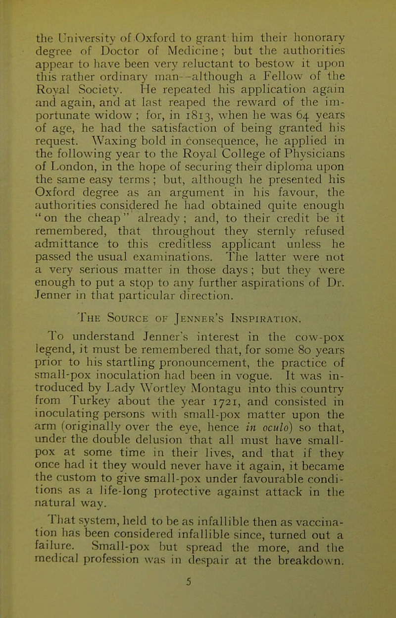 the University of Oxford to grant trim their honorary degree of Doctor of Medicine; but the authorities appear to have been very reluctant to bestow it upon this rather ordinary man -although a Fellow of the Royal Society. He repeated his application again and again, and at last reaped the reward of the im- portunate widow ; for, in 1S13, when he was 64 years of age, he had the satisfaction of being granted his request. Waxing bold in consequence, he applied in the following year to the Royal College of Physicians of London, in the hope of securing their diploma upon the same easy terms ; but, although he presented his Oxford degree as an argument in his favour, the authorities considered he had obtained quite enough on the cheap' already; and, to their credit be it remembered, that throughout they sternly refused admittance to this creditless applicant unless he passed the usual examinations. The latter were not a very serious matter in those days ; but they were enough to put a stop to any further aspirations of Dr. .Tenner in that particular direction. The Source of Jenner's Inspiration. IO understand Jenner's interest in the cow-pox legend, it must be remembered that, for some 80 years prior to his startling pronouncement, the practice of small-pox inoculation had been in vogue. It was in- troduced by Lady Wortley Montagu into this country from Turkey about the year 1721, and consisted in inoculating persons with small-pox matter upon the arm (originally over the eye, hence in oculo) so that, under the double delusion that all must have small- pox at some time in their lives, and that if they once had it they would never have it again, it became the custom to give small-pox under favourable condi- tions as a life-long protective against attack in the natural way. That system, held to be as infallible then as vaccina- tion has been considered infallible since, turned out a failure. Small-pox but spread the more, and the medical profession was in despair at the breakdown.