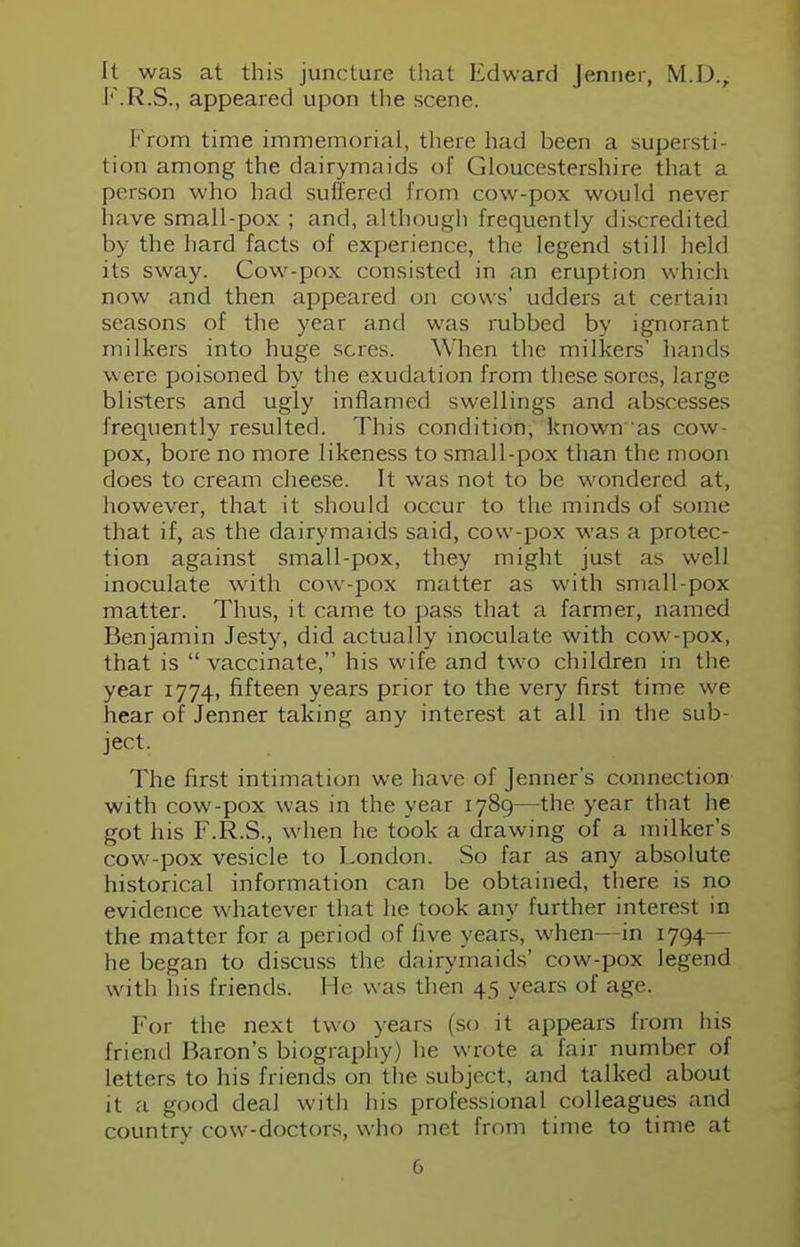 It was at this juncture that Edward Jenner, M.D., F.R.S., appeared upon the scene. From time immemorial, there had been a supersti- tion among the dairymaids of Gloucestershire that a person who had suffered from cow-pox would never have small-pox ; and, although frequently discredited by the hard facts of experience, the legend still held its sway. Cow-pox consisted in an eruption which now and then appeared on cows' udders at certain seasons of the year and was rubbed by ignorant milkers into huge seres. When the milkers' hands were poisoned by the exudation from these sores, large blisters and ugly inflamed swellings and abscesses frequently resulted. This condition, known as cow- pox, bore no more likeness to small-pox than the moon does to cream cheese. It was not to be wondered at, however, that it should occur to the minds of some that if, as the dairymaids said, cow-pox was a protec- tion against small-pox, they might just as well inoculate with cow-pox matter as with small-pox matter. Thus, it came to pass that a farmer, named Benjamin Jesty, did actually inoculate with cow-pox, that is  vaccinate, his wife and two children in the year 1774, fifteen years prior to the very first time we hear of Jenner taking any interest at all in the sub- ject. The first intimation we have of Jenner s connection with cow-pox was in the year 1789—the. year that he got his F.R.S., when he took a drawing of a milker's cow-pox vesicle to London. So far as any absolute historical information can be obtained, there is no evidence whatever that he took any further interest in the matter for a period of five years, when—in 1794— he began to discuss the dairymaids' cow-pox legend with his friends. He was then 45 years of age. For the next two years (so it appears from his friend Baron's biography) he wrote a fair number of letters to his friends on the subject, and talked about it a good deal with his professional colleagues and country cow-doctors, who met from time to time at