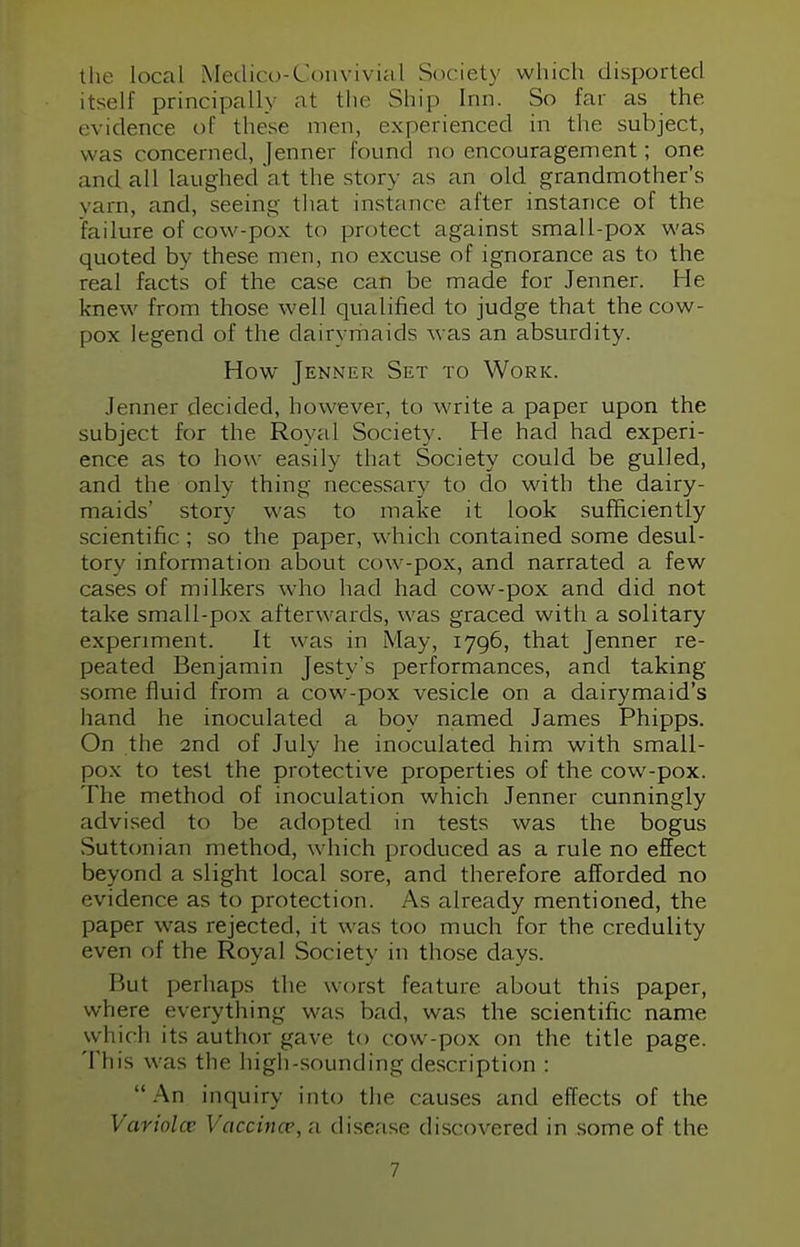 the local Medico-Convivial Society which disported itself principally at the Ship Inn. So far as the evidence of these men, experienced in the subject, was concerned, Jenner round no encouragement; one and all laughed at the story as an old grandmother's yarn, and, seeing that instance after instance of the failure of cow-pox to protect against small-pox was quoted by these men, no excuse of ignorance as to the real facts of the case can be made for Jenner. He knew from those well qualified to judge that the cow- pox legend of the dairymaids Mas an absurdity. How Jenner Set to Work. Jenner decided, however, to write a paper upon the subject for the Royal Society. He had had experi- ence as to how easily that Society could be gulled, and the only thing necessary to do with the dairy- maids' story was to make it look sufficiently scientific ; so the paper, which contained some desul- tory information about cow-pox, and narrated a few cases of milkers who had had cow-pox and did not take small-po\ afterwards, was graced with a solitary experiment. It was in May, 1796, that Jenner re- peated Benjamin Jesty's performances, and taking some fluid from a cow-pox vesicle on a dairymaid's hand he inoculated a boy named James Phipps. On the 2nd of July he inoculated him with small- pox to test the protective properties of the cow-pox. The method of inoculation which Jenner cunningly advised to be adopted in tests was the bogus Suttonian method, which produced as a rule no effect beyond a slight local sore, and therefore afforded no evidence as to protection. As already mentioned, the paper was rejected, it was too much for the credulity even of the Royal Society in those days. But perhaps the worst feature about this paper, where everything was bail, was the scientific name which its author gave to cow -pox on the title page. This was the high-sounding description : An inquiry into the causes and effects of the Varioloe Vaccince, a disease discovered in some of the