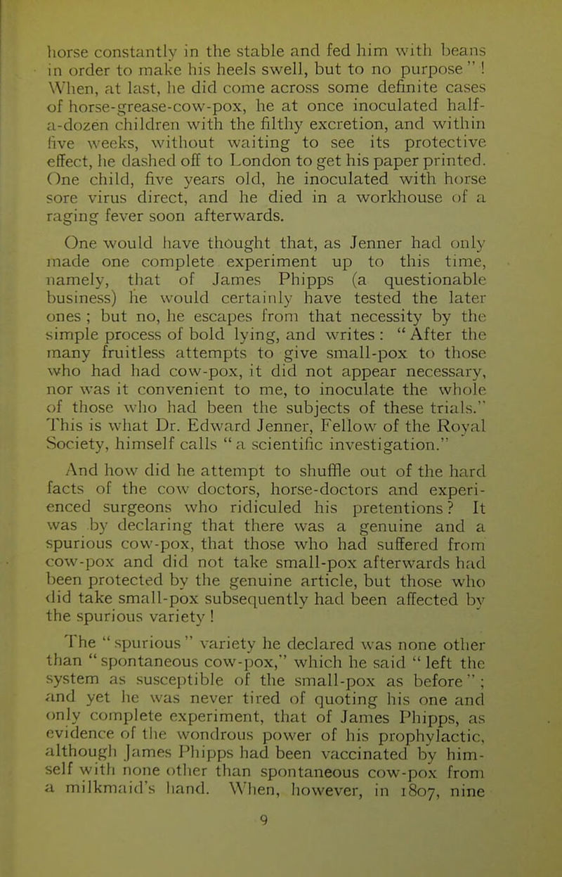 horse constantly in the stable and fed him with beans in order to make his heels swell, but to no purpose  ! When, at last, he did come across some definite cases of horse-grease-cow-pox, he at once inoculated half- a-dozen children with the filthy excretion, and within live weeks, without waiting to see its protective effect, he dashed off to London to get his paper printed. One child, five years old, he inoculated with horse sore virus direct, and he died in a workhouse of a raging fever soon afterwards. One would have thought that, as Jenner had only made one complete experiment up to this time, namely, that of James Phipps (a questionable business) he would certainly have tested the later ones ; but no, he escapes from that necessity by the simple process of bold lying, and writes :  After the many fruitless attempts to give .small-pox to those who had had cow-pox, it did not appear necessary, nor was it convenient to me, to inoculate the whole of those who had been the subjects of these trials. This is what Dr. Edward Jenner, Fellow of the Royal Society, himself calls  a scientific investigation. And how did he attempt to shuffle out of the hard facts of the cow doctors, horse-doctors and experi- enced surgeons who ridiculed his pretentions ? It was by declaring that there was a genuine and a spurious cow-pox, that those who had suffered from cow-pox and did not take small-pox afterwards had been protected by the genuine article, but those who did take small-pox subsequently had been affected by the spurious variety! The  spurious  variety he declared was none other than  spontaneous cow-pox, which he said  left the system as susceptible of the small-pox as before  ; and yet he was never tired of quoting his one and only complete experiment, that of James Phipps, as evidence of the wondrous power of his prophylactic, although James Phipps had been vaccinated by him- self with none other than spontaneous cow-pox from a milkmaid's hand. When, however, in 1807, nine