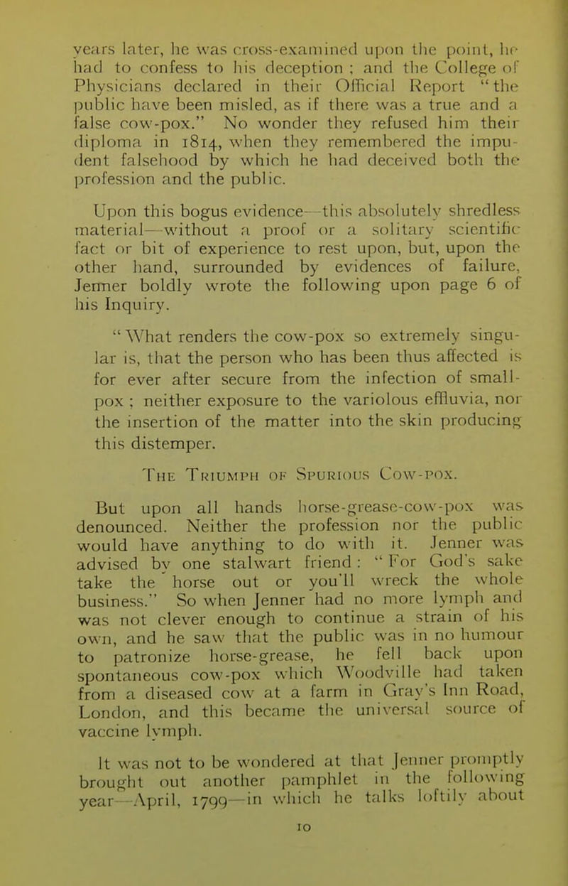 years later, he was cross-examined upon the point, he had to confess to his deception ; and the College of Physicians declared in their Official Report the public have been misled, as if there was a true and a false cow-pox. No wonder they refused him their diploma in 1814, when they remembered the impu- dent falsehood by which he had deceived both the profession and the public. Upon this bogus evidence- -this absolutely shredless material—without a proof or a solitary scientific fact or bit of experience to rest upon, but, upon the other hand, surrounded by evidences of failure, Jermer boldly wrote the following upon page 6 of his Inquiry.  What renders the cow-pox so extremely singu- lar is, that the person who has been thus affected is for ever after secure from the infection of small- pox ; neither exposure to the variolous effluvia, nor the insertion of the matter into the skin producing this distemper. The Triumph ok Spurious Cow-pox. But upon all hands horse-grease-cow-pox was denounced. Neither the profession nor the public would have anything to do with it. Jenner was advised by one stalwart friend :  For God's sake take the ' horse out or you'll wreck the whole business. So when Jenner had no more lymph and was not clever enough to continue a strain of his own, and he saw that the public, was in no humour to patronize horse-grease, he fell back upon spontaneous cow-pox which Woodville had taken from a diseased cow at a farm in Gray's Inn Road, London, and this became the universal source of vaccine lymph. It was not to be wondered at that Jenner promptly brought out another pamphlet in the following year - April, 1799—in which he talks loftily about