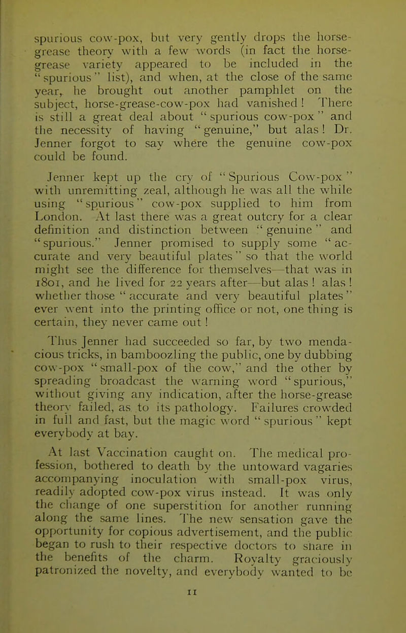 spurious cow-pox, but very gently drops the horse- grease theory with a few words (in fact the horse- grease variety appeared to be included in the spurious list), and when, at the close of the same year, he brought out another pamphlet on the subject, horse-grease-cow-pox had vanished ! There is still a great deal about spurious cow-pox and the necessity of having  genuine, but alas! Dr. Jenner forgot to say where the genuine cow-pox could be found. Jenner kept up the cry of Spurious Cow-pox  with unremitting zeal, although he was all the while using spurious cow-pox supplied to him from London. At last there was a great outcry for a clear definition and distinction between  genuine and spurious. Jenner promised to supply some ac- curate and very beautiful plates so that the world might see the difference for themselves—that was in 1801, and he lived for 22 years after—but alas ! alas ! whether those  accurate and very beautiful plates ever went into the printing office or not, one thing is certain, they never came out! Thus Jenner had succeeded so far, by two menda- cious tricks, in bamboozling the public, one by dubbing cow-pox small-pox of the cow, and the other by spreading broadcast the warning word spurious, without giving any indication, after the horse-grease theory failed, as to its pathology, failures crowded in full and fast, but the magic word  spurious kept everybody at bay. At last Vaccination caught on. The medical pro- fession, bothered to death by the untoward vagaries accompanying inoculation with small-pox virus, readily adopted cow-pox virus instead. It was only the change of one superstition for another running along the same lines. The new sensation gave the opportunity for copious advertisement, and the public began to rush to their respective doctors to share in the benefits of the charm. Royalty graciously patronized the novelty, and everybody wanted to be