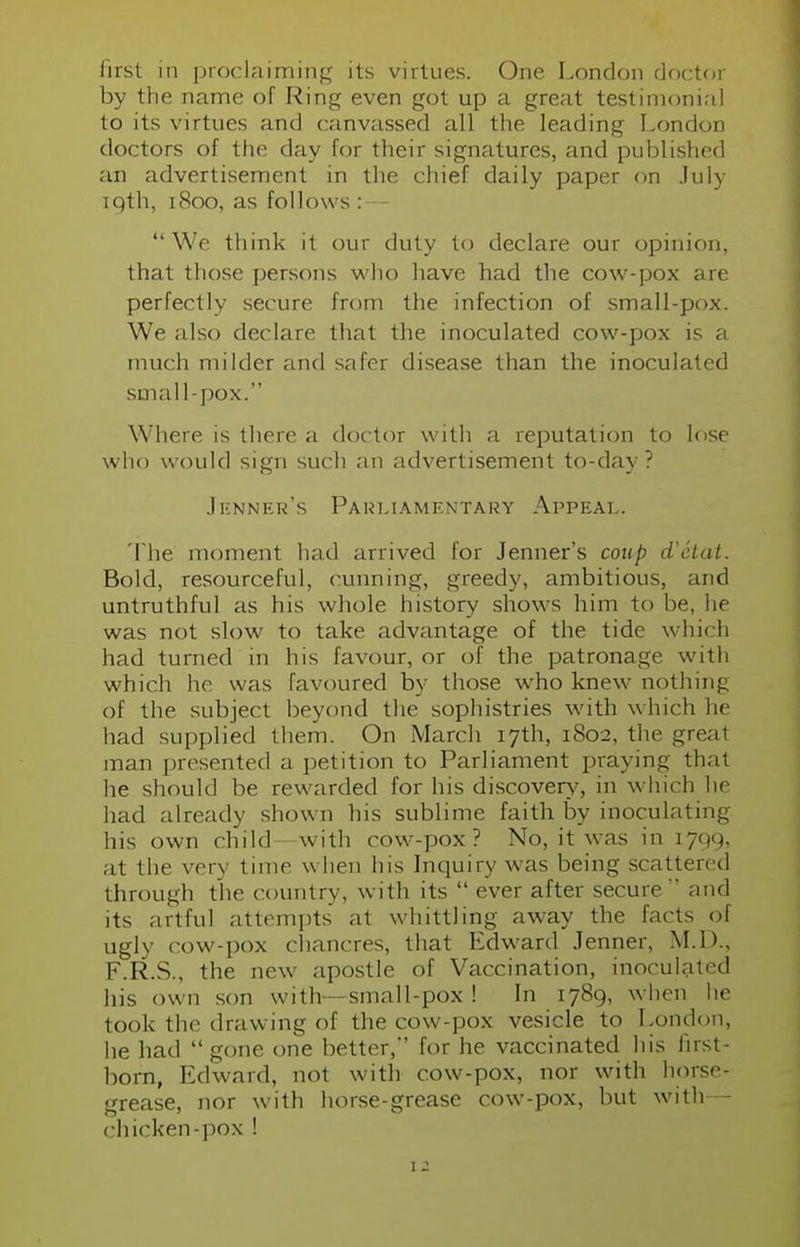 first in proclaiming its virtues. One London doctor by the name of Ring even got up a great testimonial to its virtues and canvassed all the leading London doctors of the day for their signatures, and published an advertisement in the chief daily paper on July to/th, [800, as follows : We think it our duty to declare our opinion, that those persons who have had the cow-pox are perfectly secure from the infection of small-pox. We also declare that the inoculated cow-pox is a much milder and safer disease than the inoculated small-pox. Where is there a doctor with a reputation to lose who would sign such an advertisement to-day? Jhnner's Parliamentary Appeal. The moment had arrived for Jenner's coup d'etat. Bold, resourceful, cunning, greedy, ambitious, and untruthful as his whole history shows him to be, he was not slow to take advantage of the tide which had turned in his favour, or of the patronage with which he was favoured by those who knew nothing of the subject beyond the sophistries with which he had supplied them. On March 17th, 1802, the great man presented a petition to Parliament praying that he should be rewarded for his discovery, in which he had already shown his sublime faith by inoculating his own child—with cow-pox? No, it was in 1799, at the very time when his Inquiry was being scattered through the country, with its  ever after secure and its artful attempts at whittling away the facts of ugly cow-pox chancres, that Edward Jenner, M.D., F.R.S., the new apostle of Vaccination, inoculated his own son with—small-pox ! In 1789, when he took the drawing of the cow-pox vesicle to London, he had gone one better, for he vaccinated his first- born, Edward, not with cow-pox, nor with horse- grease, nor with horse-grease cow-pox, but with— chicken-pox !