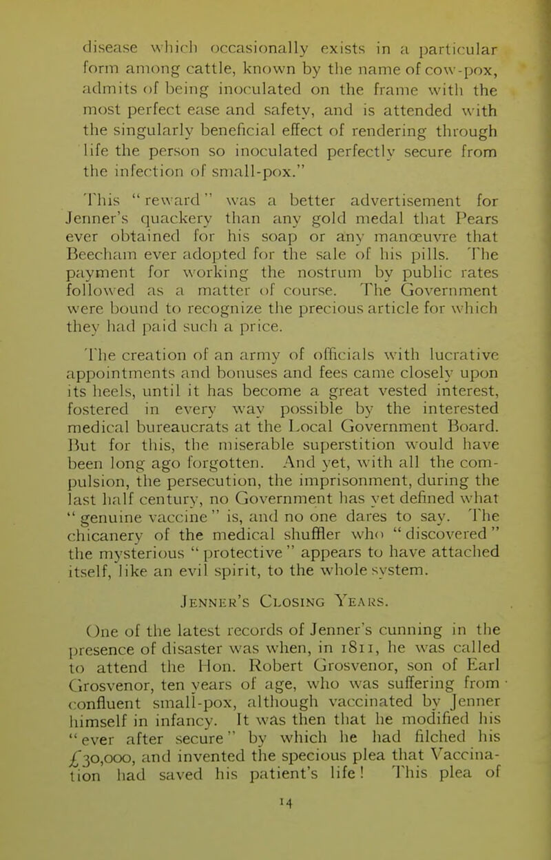 form among cattle, known by the name of cow-pox, admits of being inoculated on the frame with the most perfect ease and safety, and is attended with the singularly beneficial effect of rendering through life the person so inoculated perfectly secure from the infection of small-pox. This  reward was a better advertisement for Jenner's quackery than any gold medal that Pears ever obtained for his soap or any manoeuvre that Beecham ever adopted for the sale of his pills. The payment for working the nostrum by public rates followed as a matter of course. The Government were bound to recognize the precious article for which they had paid such a price. The creation of an army of officials with lucrative appointments and bonuses and fees came closely upon its heels, until it has become a great vested interest, fostered in every way possible by the interested medical bureaucrats at the Local Government Board. But for this, the miserable superstition would have been long ago forgotten. And yet, with all the com- pulsion, the persecution, the imprisonment, during the last half century, no Government has yet defined whal  genuine vaccine is, and no one dares to say. The chicanery of the medical shuffler who discovered the mysterious  protective appears to have attached itself, like an evil spirit, to the whole system. Jenner's Closing Years. ()ne of the latest records of Jenner's cunning in the presence of disaster was when, in 1811, lie was called to attend the Hon. Robert Grosvenor, son of Earl Grosvenor, ten years of age, who was suffering from confluent small-pox, although vaccinated by Jenner himself in infancy. It was then that he modified his ever after secure by which he had filched his £30,000, and invented the specious plea that Vaccina- tion had saved his patient's life! This plea of M