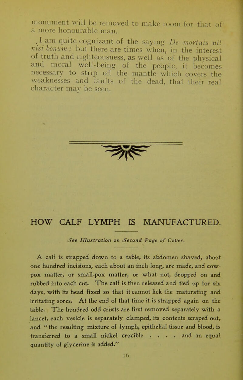 monument will be removed to make room for that of a more honourable man. . l ain quite cognizant of the saying De mortuis nil nisi bonum ; but there are times when, in the interest of truth and righteousness, as well as of the physical and moral well-being of the people, it becomes necessary to strip off the mantle which covers the weaknesses and faults of the dead, that their real character may be seen. HOW CALF LYMPH IS MANUFACTURED. A calf is strapped down to a table, its abdomen shaved, about one hundred incisions, each about an inch long, are made, and cow- pox matter, or small-pox matter, or what not, dropped on and rubbed into each cut. The calf is then released and tied up for six days, with its head fixed so that it cannot lick the maturating and irritating sores. At the end of that time it is strapped again on the table. The hundred odd crusts are first removed separately with a lancet, each vesicle is separately clamped, its contents scraped out, and  the resulting mixture of lymph, epithelial tissue and blood, is transferred to a small nickel crucible .... and an equal quantity of glycerine is added. See Illustration on Second Page of CoVer. Hi