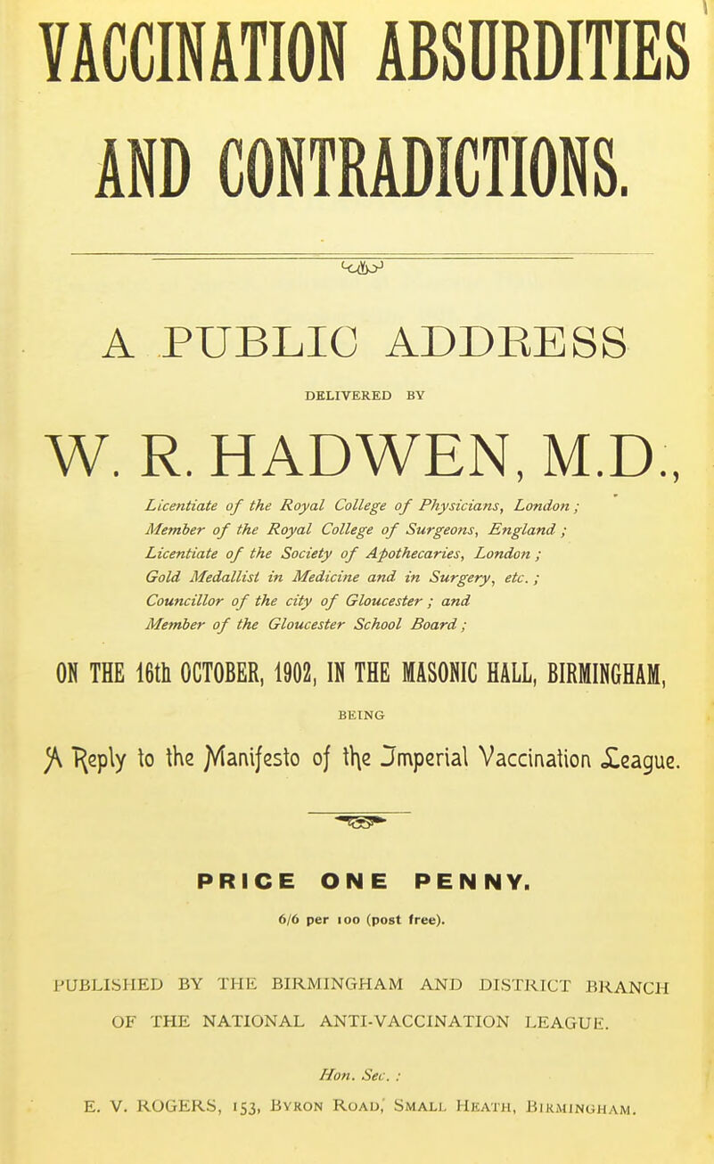 VACCINATION ABSURDITIES AND CONTRADICTIONS. A PUBLIC ADDEESS DELIVERED BY W. R. HADWEN, M.D., Licentiate of the Royal College of Physicians, London; Member of the Royal College of Surgeons, England ; Licentiate of the Society of Apothecaries, London ; Gold Medallist in Medicine and in Surgery, etc. ; Councillor of the city of Gloucester ; and Member of the Gloucester School Board; ON THE 16th OCTOBER, 1902, IN THE MASONIC HALL, BIRMINGHAM, BEING J\ T^ply to the Jtfamjesto oj the Jmperiat Vaccination Xeague. PRICE ONE PENNY. 6/6 per 100 (post free). PUBLISHED BY THE BIRMINGHAM AND DISTRICT BRANCH OF THE NATIONAL ANTI-VACCINATION LEAGUli. Hon. Sec. : E. V. ROGERS, 153, Byron Road, Small Heath, Birmingham.