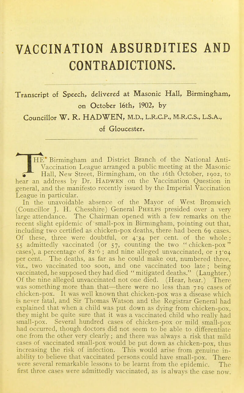 CONTRADICTIONS. Transcript of Speech, delivered at Masonic Hall, Birmingham, on October 16th, 1902, by Councillor W. R. HADWEN, M.D., L.R.C.P., M.R.C.S., L.S.A., of Gloucester, HE* Birmingham and District Branch of the National Anti- Vaccination League arranged a public meeting at the Masonic <i~ Hall, New Street, Birmingham, on the 16th October, 1902, to hear an address by Dr. Hadwen on the Vaccination Question in general, and the manifesto recently issued by the Imperial Vaccination League in particular. In the unavoidable absence of the Mayor of West Bromwich (Councillor J. H. Chesshire) General Phelps presided over a very large attendance. The Chairman opened with a few remarks on the recent slight epidemic of small-pox in Birmingham, pointing out that, including two certified as chicken-pox deaths, there had been 69 cases. Of these, three were doubtful, or 4*34 per cent, of the whole; 55 admittedly vaccinated (or 57, counting the two chicken-pox cases), a percentage of 826 ; and nine alleged unvaccinated, or 13*04 per cent. The deaths, as far as he could make out, numbered three, viz., two vaccinated too soon, and one vaccinated too late ; being vaccinated, he supposed they had died  mitigated deaths. (Laughter.) Of the nine alleged unvaccinated not one died. (Hear, hear.) There was something more than that—there were no less than 729 cases of chicken-pox. It was well known that chicken-pox was a disease which is never fatal, and Sir Thomas Watson and the Registrar General had explained that when a child was put down as dying from chicken-pox, they might be quite sure that it was a vaccinated child who really had small-pox. Several hundred cases of chicken-pox or mild small-pox had occurred, though doctors did not seem to be able to differentiate one from the other very clearly; and there was always a risk that mild cases of vaccinated small-pox would be put down as chicken-pox, thus increasing the risk of infection. This would arise from genuine in- ability to believe that vaccinated persons could have small-pox. There were several remarkable lessons to be learnt from the epidemic. The first three cases were admittedly vaccinated, as is always the case now.