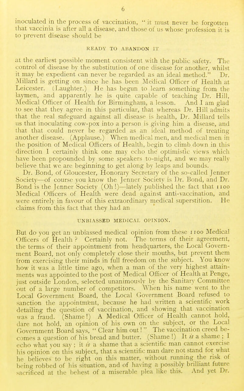 inoculated in the process of vaccination,  it must never be forgotten that vaccinia is after all a disease, and those of us whose profession it is to prevent disease should be READY TO ABANDON IT at the earliest possible moment consistent with the public safety. The control of disease by the substitution of one disease for another, whilst it may be expedient can never be regarded as an ideal method. Dr. .Millard is getting on since he has been .Medical Officer of Health at Leicester. (Laughter.) He has begun to learn something from the laymen, and apparently he is quite capable of teaching Dr. Hill, Medical Officer of Health for Birmingham, a lesson. And I am glad to see that they agree in this particular, that whereas Dr. Hill admits that the real safeguard against all disease is health, Dr. Millard tells us that inoculating cow-pox into a person is giving him a disease, and that that could never be regarded as an ideal method of treating another disease. (Applause.) When medical men, and medical men in the position of Medical Officers of Health, begin to climb down in this direction 1 certainly think one may echo the optimistic views which have been propounded by some speakers to-night, and we may reallv believe that we are beginning to get along by leaps and bounds. Dr. Bond, of Gloucester, Honorary Secretary of the so-called Jenner Society—of course you know the Jenner Society is Dr. Bond, and Dr. Bond is the Jenner Society (Oh!)—lately published the fact that noo Medical Officers of Health were dead against anti-vaccination, and were entirely in favour of this extraordinary medical superstition. He- claims from this fact that they had an UNBIASSED MEDICAL OPINION. But do you get an unbiassed medical opinion from these 11 oo Medical Officers of Health ? Certainly not. The terms of their agreement, the terms of their appointment from headquarters, the Local Govern- ment Board, not only completely close their mouths, but prevent them from exercising their minds in full freedom on the subject. You know how it was a little time ago, when a man of the very highest attain- ments was appointed to the post of Medical Officer of Health at Penge, just outside London, selected unanimously by the Sanitary Committee out of a large number of competitors. When his name went to the Local Government Board, the Local Government Board refused to sanction the appointment, because he had written a scientific work detailing the question of vaccination, and showing that vaccination was a fraud. (Shame!) A Medical Officer of Health cannot hold, dare not hold, an opinion of his own on the subject, or the Local (i< (vernment Board says,  Clear him out!  The vaccination creed be- «■ imes a question of his bread and butter, (Shame !) It is a shame : 1 echo what you say ; it is a shame that a scientific man cannot exercise his opinion on this subject, that a scientific man dare not stand for what he believes to be right on this matter, without running the risk ol being robbed of his situation, and of having a possibly brilliant future sacrificed at the behest of a miserable plea like this. And yet Dr.