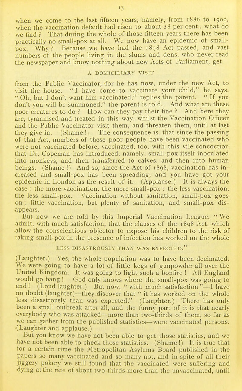 when we come to the last fifteen years, namely, from 1886 to 1900, when the vaccination default had risen to about 28 per cent., what do we find ? That during the whole of those fifteen years there has been practically no small-pox at all. We now have ah epidemic of small- pox. Why? Because we have had the 1898 Act passed, and vast numbers of the people living in the slums and dens, who never read the newspaper and know nothing about new Acts of Parliament, get A DOMICILIARY VISIT from the Public Vaccinator, for he has now, under the new Act, to visit the house.  I have come to vaccinate your child, he says. •' Oh, but I don't want him vaccinated, replies the parent.  If you don't you will be summoned, the parent is told. And what are these poor creatures to do ? How can they pay their fine ? And here they are, tyrannised and treated in this way, whilst the Vaccination Officer and the Public Vaccinator visit them, and threaten them, until at last they give in. (Shame ! 1 The consequence is, that since the passing of that Act, numbers of these poor people have been vaccinated who were not vaccinated before, vaccinated, too, with this vile concoction lhat Dr. Copeman has introduced, namely, small-pox itself inoculated into monkeys, and then transferred to calves, and then into human beings. (Shame \) And so, since the Act of 1898, vaccination has in- creased and small-pox has been spreading, and you have got your epidemic in London as the result of it. (Applause.) It is always the case : the more vaccination, the more small-pox ; the less vaccination, the less small-pox. Vaccination without sanitation, small-pox goes on ; little vaccination, but plenty of sanitation, and small-pox dis- appears. But now we are told by this Imperial Vaccination League,  We admit, with much satisfaction, that the clauses of the 1898 Act, which allow the conscientious objector to expose his children to the risk of taking small-pox in the presence of infection has worked on the whole LESS DISASTROUSLY THAN WAS EXPECTED. (Laughter.) Yes, the whole population was to have been decimated. We were going to have a lot of little kegs of gunpowder all over the United Kingdom. It was going to light such a bonfire ! All England would go bang ! God only knows where the small-pox was going to end! (Loud laughter.) But now, with much satisfaction—I have no doubt (laughter)—they discover that  it has worked on the whole less disastrously than was expected. (Laughter.) There has only been a small outbreak after all, and the funny part of it is that nearly everybody who was attacked—more than two-thirds of them, so far as we can gather from the published statistics—were vaccinated persons. (Laughter and applause.) But you know we have not been able to get those statistics, and we have not been able to check those statistics. (Shame !) It is true that for a certain time the Metropolitan Asylums Board published in the papers so many vaccinated and so many not, and in spite of all their jiggery pokery we still found that the vaccinated were suffering and dying at the rate of about two-thirds more than the unvaccinated, until