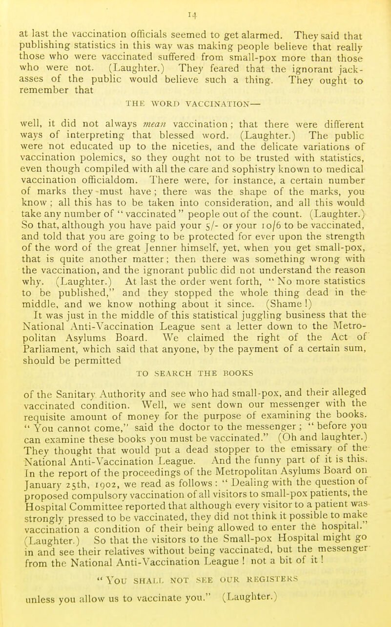 at last the vaccination officials seemed to get alarmed. They said that publishing statistics in this way was making people believe that really those who were vaccinated suffered from small-pox more than those who were not. (Laughter.) They feared that the ignorant jack- asses of the public would believe such a thing. They ought to remember that THE WORD VACCINATION— well, it did not always mean vaccination ; that there were different ways of interpreting that blessed word. (Laughter.) The public were not educated up to the niceties, and the delicate variations of vaccination polemics, so they ought not to be trusted with statistics, even though compiled with all the care and sophistry known to medical vaccination officialdom. There were, for instance, a certain number of marks they -must have ; there was the shape of the marks, you know ; all this has to be taken into consideration, and all this would take any number of  vaccinated  people out of the count. (Laughter.) So that, although you have paid your 5/- or your 10/6 to be vaccinated, and told that you are going to be protected for ever upon the strength of the word of the great [enner himself, yet, when you get small-pox, that is quite another matter: then there was something wrong with the vaccination, and the ignorant public did not understand the reason why. (Laughter.) At last the order went forth,  No more statistics to be published, and they stopped the whole thing dead in the middle, and we know nothing about it since. (Shame !) It was just in the middle of this statistical juggling business that the National Anti-Vaccination League sent a letter down to the Metro- politan Asylums Board. We claimed the right of the Act of Parliament, which said that anyone, by the payment of a certain sum, should be permitted TO SEARCH THE BOOKS of the Sanitary Authority and see who had small-pox, and their alleged vaccinated condition. Well, we sent down our messenger with the requisite amount of money for the purpose of examining the books.  You cannot come, said the doctor to the messenger ;  before you can examine these books you must be vaccinated. (Oh and laughter.) They thought that would put a dead stopper to the emissary of the National Anti-Vaccination League. And the funny part of it is this. In the report of the proceedings of the Metropolitan Asylums Board on January 25th, 1902, we read as follows :  Dealing with the question of proposed compulsory vaccination of all visitors to small-pox patients, the Hospital Committee reported that although every visitor to a patient was strongly pressed to be vaccinated, they did not think it possible to make vaccination a condition of their being allowed to enter the hospital. (Laughter.) So that the visitors to the Small-pox Hospital might go in and see their relatives without being vaccinated, but the messenger from the National Anti-Vaccination League ! not a bit of it!  YOU SHAU. NOT SEE OUR REGISTERS unless you allow us to vaccinate you. (Laughter.)