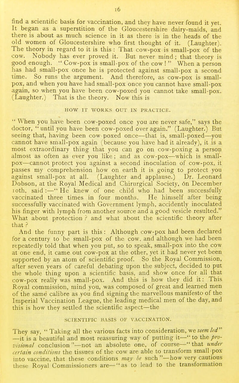 find a scientific basis for vaccination, and they have never found it yet. It began as a superstition of the Gloucestershire dairy-maids, and there is about as much science in it as there is in the heads of the old women of Gloucestershire who first thought of it. (Laughter). The theory in regard to it is this : That cow-pox is small-pox of the cow. Nobody has ever proved it. But never mind ; that theory is good enough.  Cow-pox is small-pox of the cow !  When a person has had small-pox once he is protected against small-pox a second time. So runs the argument. And therefore, as cow-pox is small- pox, and when you have had small-pox once you cannot have small-pox again, so when you have been cow-poxed you cannot take small-pox. (Laughter.) That is the theory. Now this is HOW IT WORKS OUT IN PRACTICE.  When you have been cow-poxed once you are never safe, says the doctor, until you have been cow-poxed over again. (Laughter.) But seeing that, having been cow-poxed once—that is, small-poxed—you cannot have small-pox again (because you have had it already), it is a most extraordinary thing that you can go on cow-poxing a person almost as often as ever you like; and as cow-pox—which is small- pox—cannot protect you against a second inoculation of cow-pox, it passes my comprehension how on earth it is going to protect you against small-pox at all. (Laughter and applause.) Dr. Leonard Dobson, at the Royal Medical and Chirurgical Society, 6n December ioth, said :— He knew of one child who had been successfully vaccinated three times in four months. He himself after being successfully vaccinated with Government lymph, accidently inoculated his finger with lymph from another source and a good vesicle resulted. What about protection ? and what about the scientific theory after that ? And the funny part is this: Although cow-pox had been declared for a century to be small-pox of the cow, and although we had been repeatedly told that when you put, so to speak, small-pox into the cow at one end, it came out cow-pox at the other, yet it had never yet been supported by an atom of scientific proof. So the Royal Commission, after seven years of careful debating upon the subject, decided to put the whole thing upon a scientific basis, and show once for all that cow-pox really was small-pox. And this is how they did it: This Royal commission, mind you, was composed of great and learned men of the same calibre as you find signing the marvellous manifesto of the Imperial Vaccination League, the leading medical men of the day, and this is how they settled the scientific aspect—the SCIENTIFIC BASIS OF VACCINATION. They say,  Taking all the various facts into consideration, we seem led —it is a beautiful and most reassuring way of putting it—to the pro- visional conclusion —not an absolute one, of course— that under certain conditions the tissues of the cow are able to transform small pox into vaccine, that these conditions may be such —how very cautious these Royal Commissioners are—as to lead to the transformation