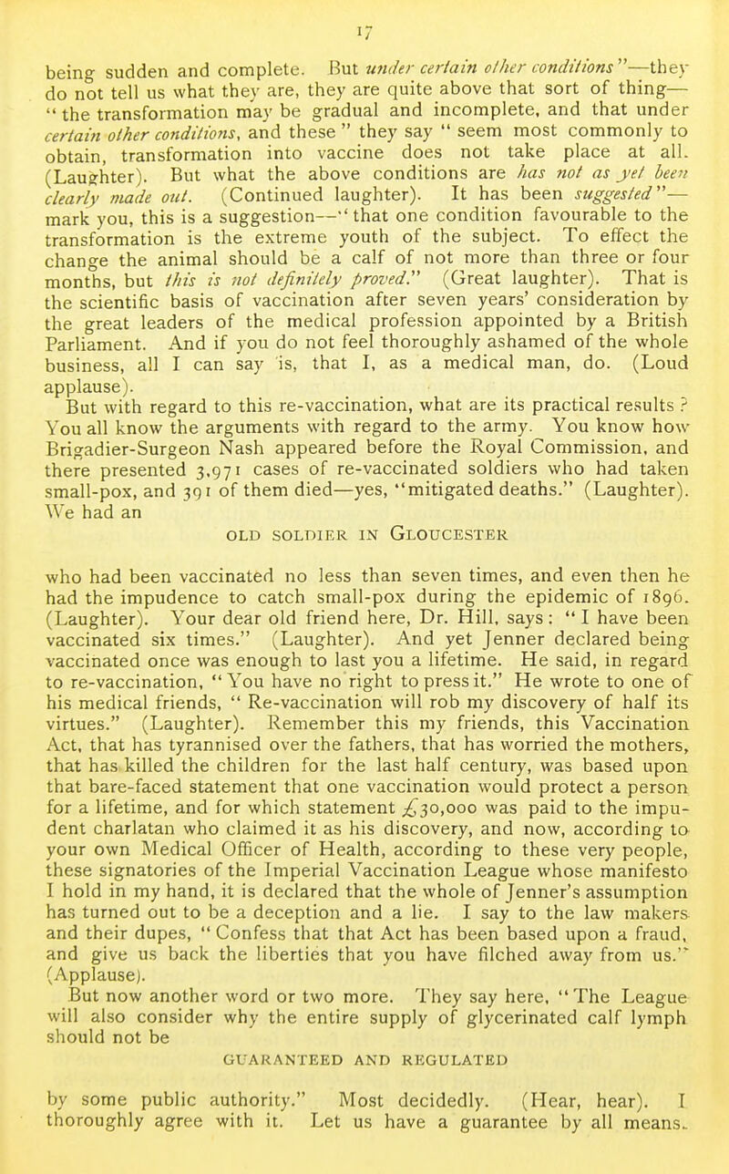 being sudden and complete. But under certain other conditions—they do not tell us what they are, they are quite above that sort of thing— the transformation may be gradual and incomplete, and that under certain other conditions, and these  they say  seem most commonly to obtain, transformation into vaccine does not take place at all. (Laughter). But what the above conditions are has not as yet been clearly made out. (Continued laughter). It has been suggested-— mark you, this is a suggestion—'that one condition favourable to the transformation is the extreme youth of the subject. To effect the change the animal should be a calf of not more than three or four months, but this is not definitely proved. (Great laughter). That is the scientific basis of vaccination after seven years' consideration by the great leaders of the medical profession appointed by a British Parliament. And if you do not feel thoroughly ashamed of the whole business, all I can say is, that I, as a medical man, do. (Loud applause). But with regard to this re-vaccination, what are its practical results ? You all know the arguments with regard to the army. You know how Brigadier-Surgeon Nash appeared before the Royal Commission, and there presented 3,971 cases of re-vaccinated soldiers who had taken small-pox, and 391 of them died—yes, mitigated deaths. (Laughter). We had an OLD SOLDIER IN GLOUCESTER who had been vaccinated no less than seven times, and even then he had the impudence to catch small-pox during the epidemic of 1896. (Laughter). Your dear old friend here, Dr. Hill, says:  I have been vaccinated six times. (Laughter). And yet Jenner declared being vaccinated once was enough to last you a lifetime. He said, in regard to re-vaccination, You have no right to press it. He wrote to one of his medical friends,  Re-vaccination will rob my discovery of half its virtues. (Laughter). Remember this my friends, this Vaccination Act, that has tyrannised over the fathers, that has worried the mothers, that has killed the children for the last half century, was based upon that bare-faced statement that one vaccination would protect a person for a lifetime, and for which statement .£30,000 was paid to the impu- dent charlatan who claimed it as his discovery, and now, according to your own Medical Officer of Health, according to these very people, these signatories of the Imperial Vaccination League whose manifesto I hold in my hand, it is declared that the whole of Jenner's assumption has turned out to be a deception and a lie. I say to the law makers and their dupes,  Confess that that Act has been based upon a fraud, and give us back the liberties that you have filched away from us.'* (Applause). But now another word or two more. They say here, The League will also consider why the entire supply of glycerinated calf lymph should not be GUARANTEED AND REGULATED by some public authority. Most decidedly. (Hear, hear). I. thoroughly agree with it. Let us have a guarantee by all means..