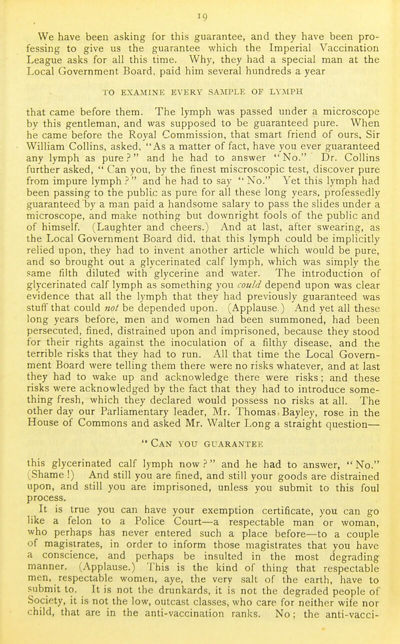 !9 We have been asking for this guarantee, and they have been pro- fessing to give us the guarantee which the Imperial Vaccination League asks for all this time. Why, they had a special man at the Local Government Board, paid him several hundreds a year TO EXAMINE EVERY SAMPLE OF LYMPH that came before them. The lymph was passed under a microscope by this gentleman, and was supposed to be guaranteed pure. When he came before the Royal Commission, that smart friend of ours. Sir William Collins, asked. As a matter of fact, have you ever guaranteed any lymph as pure? and he had to answer No. Dr. Collins further asked,  Can you, by the finest miscroscopic test, discover pure from impure lymph ? and he had to say  No. Yet this lymph had been passing to the public as pure for all these long years, professedly guaranteed by a man paid a handsome salary to pass the slides under a microscope, and make nothing but downright fools of the public and of himself. (Laughter and cheers.) And at last, after swearing, as the Local Government Board did, that this lymph could be implicitly relied upon, they had to invent another article which would be pure, and so brought out a glycerinated calf lymph, which was simply the same filth diluted with glycerine and water. The introduction of glycerinated calf lymph as something you could depend upon was clear evidence that all the lymph that they had previously guaranteed was stuff that could not be depended upon. (Applause.) And yet all these long years before, men and women had been summoned, had been persecuted, fined, distrained upon and imprisoned, because they stood for their rights against the inoculation of a filthy disease, and the terrible risks that they had to run. All that time the Local Govern- ment Board were telling them there were no risks whatever, and at last they had to wake up and acknowledge there were risks; and these risks were acknowledged by the fact that they had to introduce some- thing fresh, which they declared would possess no risks at all. The other day our Parliamentary leader, Mr. Thomas Bayley, rose in the House of Commons and asked Mr. Walter Long a straight question—  Can you guarantee this glycerinated calf lymph now ?  and he had to answer,  No. (Shame !) And still you are fined, and still your goods are distrained upon, and still you are imprisoned, unless you submit to this foul process. It is true you can have your exemption certificate, you can go like a felon to a Police Court—a respectable man or woman, who perhaps has never entered such a place before—to a couple of magistrates, in order to inform those magistrates that you have a conscience, and perhaps be insulted in the most degrading manner. (Applause.) This is the kind of thing that respectable men, respectable women, aye, the very salt of the earth, have to submit to. It is not the drunkards, it is not the degraded people of Society, it is not the low, outcast classes, who care for neither wife nor child, that are in the anti-vaccination ranks. No; the anti-vacci-