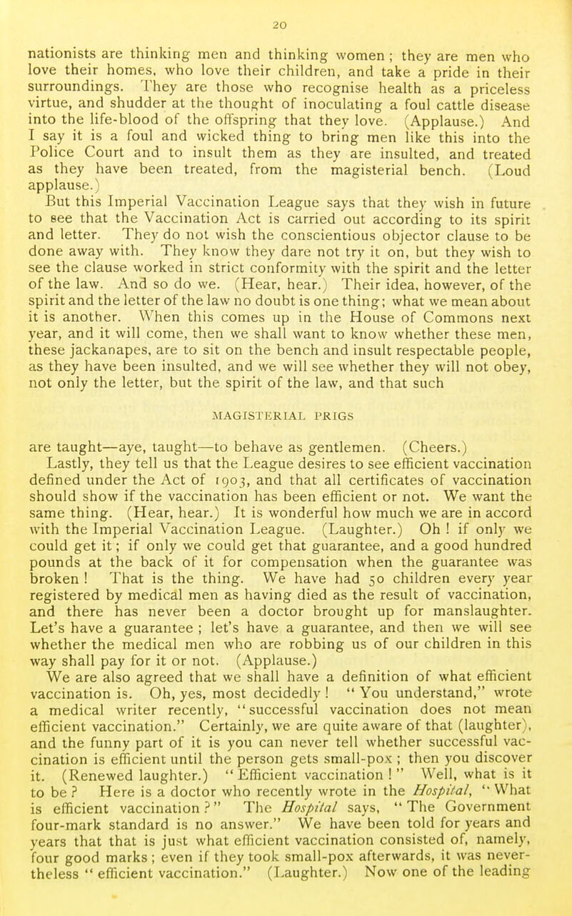 nationists are thinking men and thinking women; they are men who love their homes, who love their children, and take a pride in their surroundings. They are those who recognise health as a priceless virtue, and shudder at the thought of inoculating a foul cattle disease into the life-blood of the offspring that they love. (Applause.) And I say it is a foul and wicked thing to bring men like this into the Police Court and to insult them as they are insulted, and treated as they have been treated, from the magisterial bench. (Loud applause.) But this Imperial Vaccination League says that they wish in future to see that the Vaccination Act is carried out according to its spirit and letter. They do not wish the conscientious objector clause to be done away with. They know they dare not try it on, but they wish to see the clause worked in strict conformity with the spirit and the letter of the law. And so do we. (Hear, hear.) Their idea, however, of the spirit and the letter of the law no doubt is one thing; what we mean about it is another. When this comes up in the House of Commons next year, and it will come, then we shall want to know whether these men, these jackanapes, are to sit on the bench and insult respectable people, as they have been insulted, and we will see whether they will not obey, not only the letter, but the spirit of the law, and that such MAGISTERIAL PRIGS are taught—aye, taught—to behave as gentlemen. (Cheers.) Lastly, they tell us that the League desires to see efficient vaccination defined under the Act of 1905, and that all certificates of vaccination should show if the vaccination has been efficient or not. We want the same thing. (Hear, hear.) It is wonderful how much we are in accord with the Imperial Vaccination League. (Laughter.) Oh ! if only we could get it; if only we could get that guarantee, and a good hundred pounds at the back of it for compensation when the guarantee was broken ! That is the thing. We have had 50 children every year registered by medical men as having died as the result of vaccination, and there has never been a doctor brought up for manslaughter. Let's have a guarantee ; let's have a guarantee, and then we will see whether the medical men who are robbing us of our children in this way shall pay for it or not. (Applause.) We are also agreed that we shall have a definition of what efficient vaccination is. Oh, yes, most decidedly !  You understand, wrote a medical writer recently, successful vaccination does not mean efficient vaccination. Certainly, we are quite aware of that (laughter), and the funny part of it is you can never tell whether successful vac- cination is efficient until the person gets small-pox ; then you discover it. (Renewed laughter.) Efficient vaccination! Well, what is it to be ? Here is a doctor who recently wrote in the Hospital,  What is efficient vaccination ? The Hospital says,  The Government four-mark standard is no answer. We have been told for years and years that that is just what efficient vaccination consisted of, namely, four good marks; even if they took small-pox afterwards, it was never- theless  efficient vaccination. (Laughter.) Now one of the leading