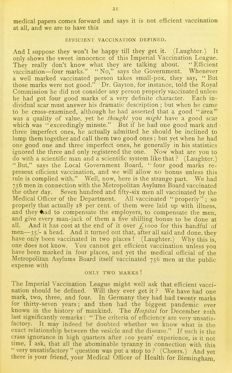 2 I medical papers comes forward and says it is not efficient vaccination at all, and we are to have this EFFICIENT VACCINATION DEFINED. And I suppose they won't be happy till they get it. (Laughter.) It only shows the sweet innocence of this Imperial Vaccination League. They really don't know what they are talking about. Efficient vaccination—four marks.  No, says the Government. Whenever a well marked vaccinated person takes small-pox, they say,  But those marks were not good. Dr. Gayton, for instance, told the Royal Commission he did not consider any person properly vaccinated unless he had got four good marks of a very definite character. Each in- dividual scar must answer his dramatic description ; but when he came to be cross-examined, although he had asserted that a good area was a quality of value, yet he thought you might have a good scar which was exceedingly minute. But if he had one good mark and three imperfect ones, he actually admitted he should be inclined to lump them together and call them two good ones ; but yet when he had one good one and three imperfect ones, he generally in his statistics ignored the three and only registered the one. Now what are you to do with a scientific man and a scientific system like that ? (Laughter.) But, says the Local Government Board, ''four good marks re- present efficient vaccination, and we will allow no bonus unless this rule is complied with. Well, now, here is the strange part. We had 756 men in connection with the Metropolitan Asylums Board vaccinated the other day. Seven hundred and fifty-six men all vaccinated by the Medical Officer of the Department. All vaccinated  properly  ; so properly that actually 28 per cent, of them were laid up with illness, and they #iad to compensate the employers, to compensate the men, and give every man-jack of them a five shilling bonus to be done at all. And it has cost at the end of it over ^1000 for this handful of men—35/- a head. And it turned out that, after all said and done, they have only been vaccinated in two places ! (Laughter.) Why this is, one does not know. You cannot get efficient vaccination unless you have been marked in four places, and yet the medical official of the Metropolitan Asylums Board itself vaccinated 756 men at the public expense with ONLY TWO MARKS ! The Imperial Vaccination League might well ask that efficient vacci- nation should be defined. Will they ever get it ? We have had one mark, two, three, and four. In Germany they had had twenty marks for thirty-seven years; and then had the biggest pandemic ever known in the history of mankind. The Hospital for December 20th last significantly remarks :  The criteria of efficiency are very unsatis- factory. It may indeed be doubted whether we know what is the exact relationship between the vesicle and the disease. If such is the crass ignorance in high quarters after 100 years' experience, is it not time, I ask, that all the abominable tyranny in connection with this  very unsatisfactory  question was put a stop to ? (Cheers.) And yet there is your friend, your Medical Officer of Health for Birmingham,