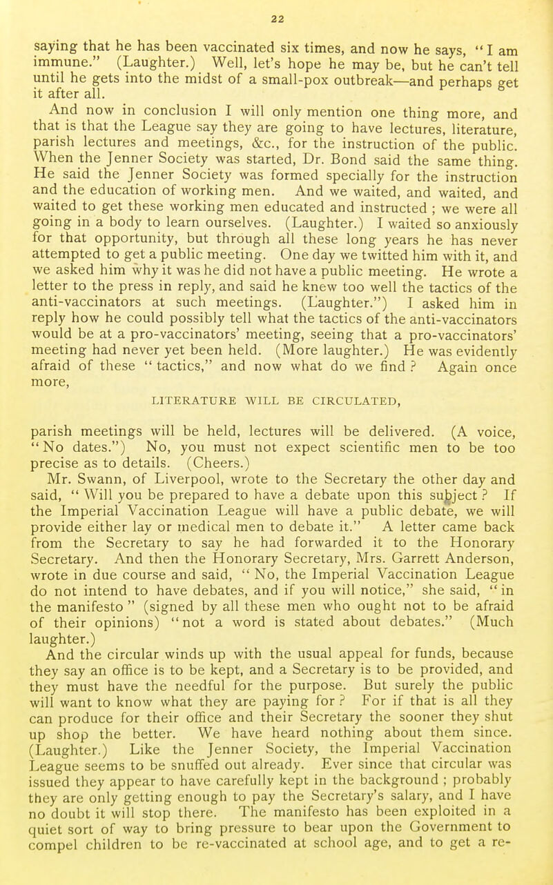saying that he has been vaccinated six times, and now he says, I am immune. (Laughter.) Well, let's hope he may be, but he can't tell until he gets into the midst of a small-pox outbreak—and perhaps get it after all. And now in conclusion I will only mention one thing more, and that is that the League say they are going to have lectures, literature, parish lectures and meetings, &c, for the instruction of the public. When the Jenner Society was started, Dr. Bond said the same thing. He said the Jenner Society was formed specially for the instruction and the education of working men. And we waited, and waited, and waited to get these working men educated and instructed ; we were all going in a body to learn ourselves. (Laughter.) I waited so anxiously for that opportunity, but through all these long years he has never attempted to get a public meeting. One day we twitted him with it, and we asked him why it was he did not have a public meeting. He wrote a letter to the press in reply, and said he knew too well the tactics of the anti-vaccinators at such meetings. (Laughter.) I asked him in reply how he could possibly tell what the tactics of the anti-vaccinators would be at a pro-vaccinators' meeting, seeing that a pro-vaccinators' meeting had never yet been held. (More laughter.) He was evidently afraid of these  tactics, and now what do we find ? Again once more, LITERATURE WILL BE CIRCULATED, parish meetings will be held, lectures will be delivered. (A voice, No dates.) No, you must not expect scientific men to be too precise as to details. (Cheers.) Mr. Swann, of Liverpool, wrote to the Secretary the other day and said,  Will you be prepared to have a debate upon this subject ? If the Imperial Vaccination League will have a public debate, we will provide either lay or medical men to debate it. A letter came back from the Secretary to say he had forwarded it to the Honorary Secretary. And then the Honorary Secretary, Mrs. Garrett Anderson, wrote in due course and said,  No, the Imperial Vaccination League do not intend to have debates, and if you will notice, she said,  in the manifesto  (signed by all these men who ought not to be afraid of their opinions) not a word is stated about debates. (Much laughter.) And the circular winds up with the usual appeal for funds, because they say an office is to be kept, and a Secretary is to be provided, and they must have the needful for the purpose. But surely the public will want to know what they are paying for ? For if that is all they can produce for their office and their Secretary the sooner they shut up shop the better. We have heard nothing about them since. (Laughter.) Like the Jenner Society, the Imperial Vaccination League seems to be snuffed out already. Ever since that circular was issued they appear to have carefully kept in the background ; probably they are only getting enough to pay the Secretary's salary, and I have no doubt it will stop there. The manifesto has been exploited in a quiet sort of way to bring pressure to bear upon the Government to compel children to be re-vaccinated at school age, and to get a re-