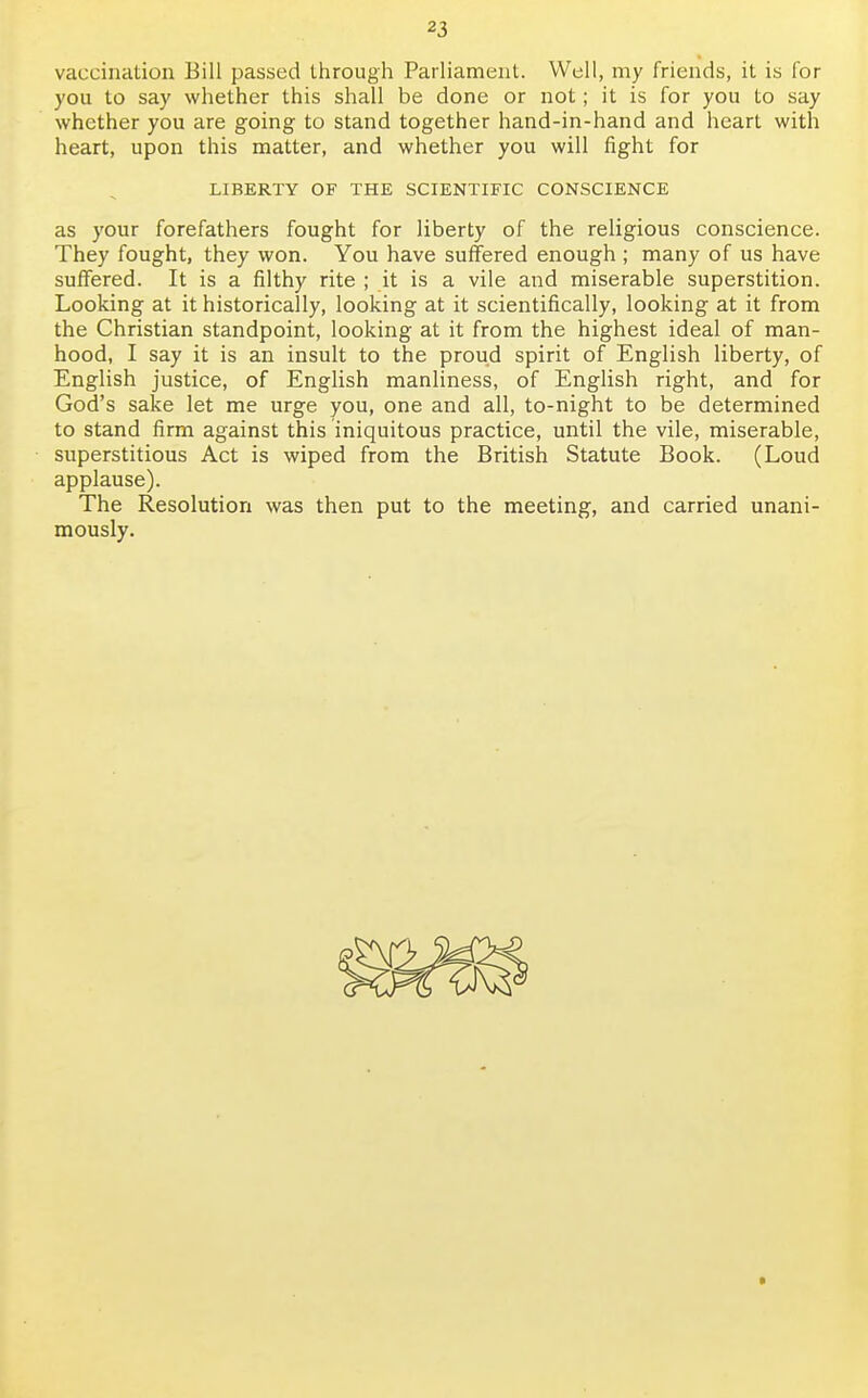vaccination Bill passed through Parliament. Well, my friends, it is for you to say whether this shall be done or not; it is for you to say whether you are going to stand together hand-in-hand and heart with heart, upon this matter, and whether you will fight for LIBERTY OF THE SCIENTIFIC CONSCIENCE as your forefathers fought for liberty of the religious conscience. They fought, they won. You have suffered enough ; many of us have suffered. It is a filthy rite ; it is a vile and miserable superstition. Looking at it historically, looking at it scientifically, looking at it from the Christian standpoint, looking at it from the highest ideal of man- hood, I say it is an insult to the proud spirit of English liberty, of English justice, of English manliness, of English right, and for God's sake let me urge you, one and all, to-night to be determined to stand firm against this iniquitous practice, until the vile, miserable, superstitious Act is wiped from the British Statute Book. (Loud applause). The Resolution was then put to the meeting, and carried unani- mously.
