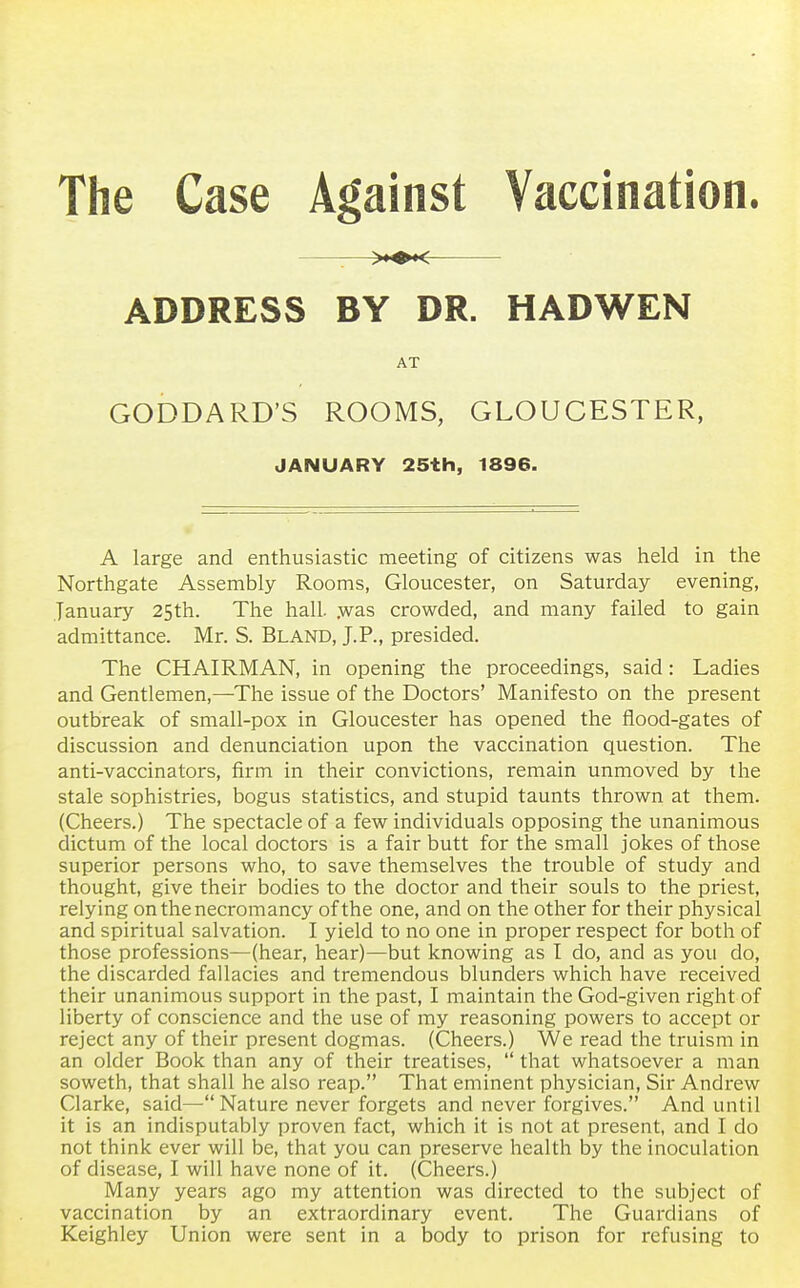 The Case Against Vaccination. ADDRESS BY DR. HADWEN AT GODDARD'S ROOMS, GLOUCESTER, JANUARY 25th, 1896. A large and enthusiastic meeting of citizens was held in the Northgate Assembly Rooms, Gloucester, on Saturday evening, January 25th. The hall, .was crowded, and many failed to gain admittance. Mr. S. Bland, J.P., presided. The CHAIRMAN, in opening the proceedings, said: Ladies and Gentlemen,—The issue of the Doctors' Manifesto on the present outbreak of small-pox in Gloucester has opened the flood-gates of discussion and denunciation upon the vaccination question. The anti-vaccinators, firm in their convictions, remain unmoved by the stale sophistries, bogus statistics, and stupid taunts thrown at them. (Cheers.) The spectacle of a few individuals opposing the unanimous dictum of the local doctors is a fair butt for the small jokes of those superior persons who, to save themselves the trouble of study and thought, give their bodies to the doctor and their souls to the priest, relying on the necromancy of the one, and on the other for their physical and spiritual salvation. I yield to no one in proper respect for both of those professions—(hear, hear)—but knowing as I do, and as you do, the discarded fallacies and tremendous blunders which have received their unanimous support in the past, I maintain the God-given right of liberty of conscience and the use of my reasoning powers to accept or reject any of their present dogmas. (Cheers.) We read the truism in an older Book than any of their treatises,  that whatsoever a man soweth, that shall he also reap. That eminent physician, Sir Andrew Clarke, said—Nature never forgets and never forgives. And until it is an indisputably proven fact, which it is not at present, and I do not think ever will be, that you can preserve health by the inoculation of disease, I will have none of it. (Cheers.) Many years ago my attention was directed to the subject of vaccination by an extraordinary event. The Guardians of Keighley Union were sent in a body to prison for refusing to