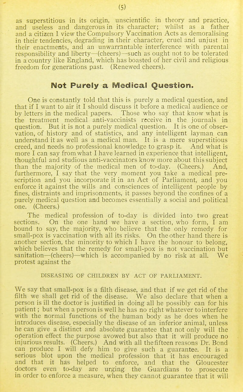 as superstitious in its origin, unscientific in theory and practice, and useless and dangerous in its character; whilst as a father and a citizen I view the Compulsory Vaccination Acts as demoralising in their tendencies, degrading in their character, cruel and unjust in their enactments, and an unwarrantable interference with parental responsibility and liberty—(cheers)—such as ought not to be tolerated in a country like England, which has boasted of her civil and religious freedom for generations past. (Renewed cheers). Not Purely a Medical Question. One is constantly told that this is purely a medical question, and that if I want to air it I should discuss it before a medical audience or by letters in the medical papers. Those who say that know what is the treatment medical anti-vaccinists receive in the journals in question. But it is not a purely medical question. It is one of obser- vation, of history and of statistics, and any intelligent layman can understand it as well as a medical man. It is a mere superstitious creed, and needs no professional knowledge to grasp it. And what is more I can say from what I have learned in experience that intelligent, thoughtful and studious anti-vaccinators know more about this subject than the majority of the medical men of to-day. (Cheers.) And, furthermore, I say that the very moment you take a medical pre- scription and you incorporate it in an Act of Parliament, and you enforce it against the wills and consciences of intelligent people by fines, distraints and imprisonments, it passes beyond the confines of a purely medical question and becomes essentially a social and political one. (Cheers.) The medical profession of to-day is divided into two great sections. On the one hand we have a section, who form, I am bound to say, the majority, who believe that the only remedy for small-pox is vaccination with all its risks. On the other hand there is another section, the minority to which I have the honour to belong, which believes that the remedy for small-pox is not vaccination but sanitation—(cheers)—which is accompanied by no risk at all. We protest against the DISEASING OF CHILDREN BY ACT OF PARLIAMENT. We say that small-pox is a filth disease, and that if we get rid of the filth we shall get rid of the disease. We also declare that when a person is ill the doctor is justified in doing all he possibly can for his patient; but when a person is well he has no right whatever to interfere with the normal functions of the human body as he does when he introduces disease, especially the disease of an inferior animal, unless he can give a distinct and absolute guarantee that not only will the operation effect the purpose avowed but also that it will produce no injurious results. (Cheers.) And with all the fifteen reasons Dr. Bond can produce I will defy him to give such a guarantee. It is a serious blot upon the medical profession that it has encouraged and that it has helped to enforce, and that the Gloucester doctors even to-day are urging the Guardians to prosecute in order to enforce a measure, when they cannot guarantee that it will