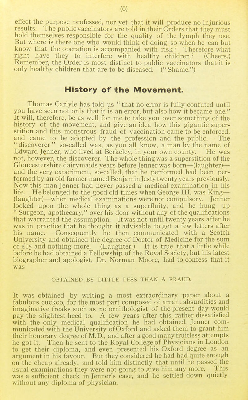 effect the purpose professed, nor yet that it will produce no injurious results. The public vaccinators are told in their Orders that they must hold themselves responsible for the quality of the lymph they use. But where is there one who would think of doing so when he can but know that the operation is accompanied with risk ? Therefore what right have they to interfere with healthy children? (Cheers.) Remember, the Order is most distinct to public vaccinators that it is only healthy children that are to be diseased. ( Shame.) History of the Movement. Thomas Carlyle has told us  that no error is fully confuted until you have seen not only that it is an error, but also how it became one. It will, therefore, be as well for me to take you over something of the history of the movement, and give an idea how this gigantic super- stition and this monstrous fraud of vaccination came to be enforced, and came to be adopted by the profession and the public. The  discoverer  so-called was, as you all know, a man by the name of Edward Jenner, who lived at Berkeley, in your own county. He was not, however, the discoverer. The whole thing was a superstition of the Gloucestershire dairymaids years before Jenner was born—(laughter)— and the very experiment, so-called, that he performed had been per- formed by an old farmer named Benjamin Jesty twenty years previously. Now this man Jenner had never passed a medical examination in his life. He belonged to the good old times when George III. was King— (laughter)—when medical examinations were not compulsory. Jenner looked upon the whole thing as a superfluity, and he hung up  Surgeon, apothecary, over his door without any of the qualifications that warranted the assumption. It was not until twenty years after he was in practice that he thought it advisable to get a few letters after his name. Consequently he then communicated with a Scotch University and obtained the degree of Doctor of Medicine for the sum of £15 and nothing more. (Laughter.) It is true that a little while before he had obtained a Fellowship of the Royal Society, but his latest biographer and apologist, Dr. Norman Moore, had to confess that it was OBTAINED BY LITTLE LESS THAN A FRAUD. It was obtained by writing a most extraordinary paper about a fabulous cuckoo, for the most part composed of arrant absurdities and imaginative freaks such as no ornithologist of the present day would pay the slightest heed to. A few years after this, rather dissatisfied with the only medical qualification he had obtained, Jenner com- municated with the University ofOxford and asked them to grant him their honorary degree of M.D., and after a good many fruitless attempts he got it. Then he sent to the Royal College of Physicians in London to get their diploma, and even presented his Oxford degree as an argument in his favour. But they considered he had had quite enough on the cheap already, and told him distinctly that until he passed the usual examinations they were not going to give him any more. This was a sufficient check in Jenner's case, and he settled down quietly without any diploma of physician.