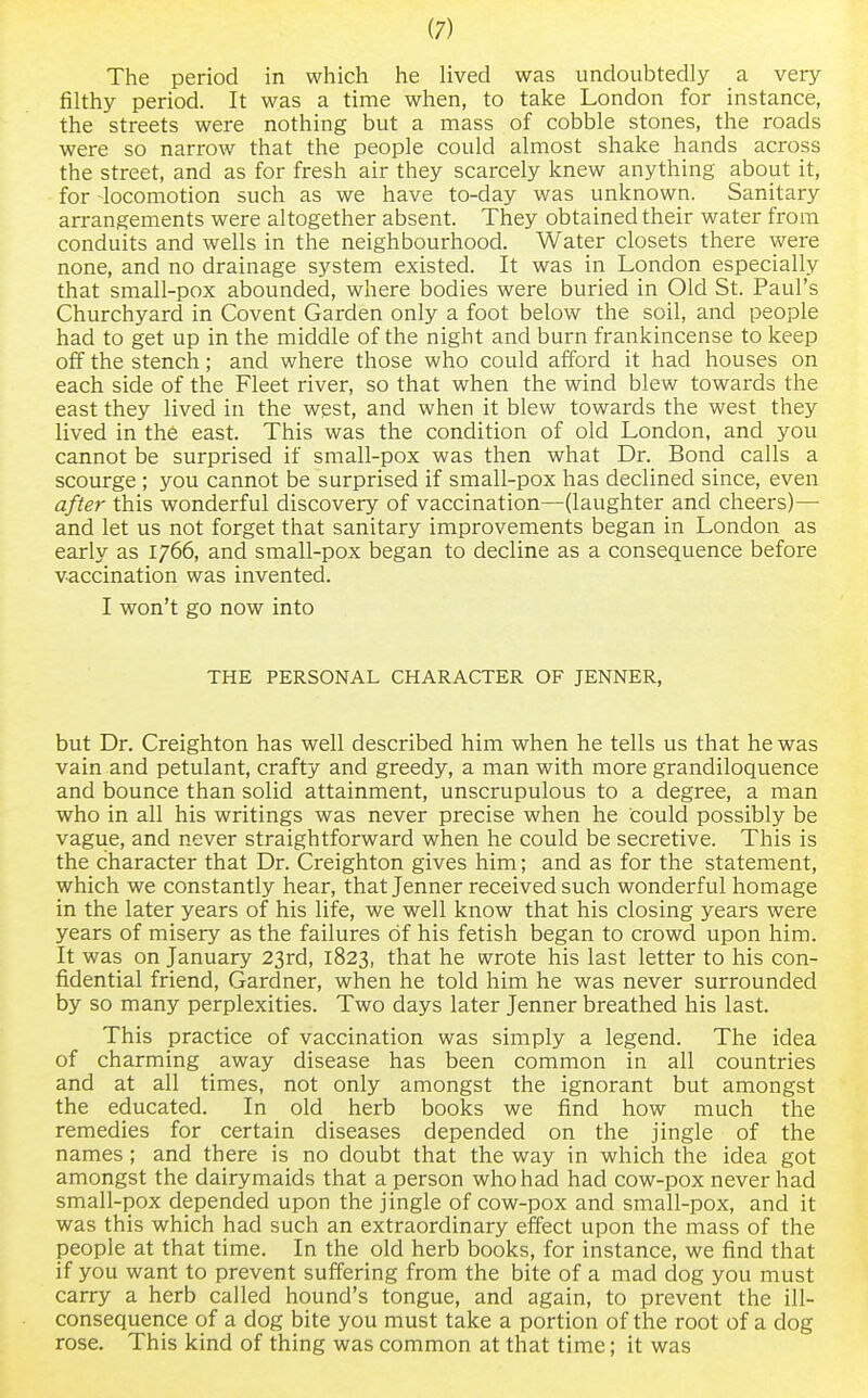 The period in which he lived was undoubtedly a very- filthy period. It was a time when, to take London for instance, the streets were nothing but a mass of cobble stones, the roads were so narrow that the people could almost shake hands across the street, and as for fresh air they scarcely knew anything about it, for -locomotion such as we have to-day was unknown. Sanitary arrangements were altogether absent. They obtained their water from conduits and wells in the neighbourhood. Water closets there were none, and no drainage system existed. It was in London especially that small-pox abounded, where bodies were buried in Old St. Paul's Churchyard in Covent Garden only a foot below the soil, and people had to get up in the middle of the night and burn frankincense to keep off the stench; and where those who could afford it had houses on each side of the Fleet river, so that when the wind blew towards the east they lived in the west, and when it blew towards the west they lived in the east. This was the condition of old London, and you cannot be surprised if small-pox was then what Dr. Bond calls a scourge ; you cannot be surprised if small-pox has declined since, even after this wonderful discovery of vaccination—(laughter and cheers)— and let us not forget that sanitary improvements began in London as early as 1766, and small-pox began to decline as a consequence before vaccination was invented. I won't go now into THE PERSONAL CHARACTER OF JENNER, but Dr. Creighton has well described him when he tells us that he was vain and petulant, crafty and greedy, a man with more grandiloquence and bounce than solid attainment, unscrupulous to a degree, a man who in all his writings was never precise when he Could possibly be vague, and never straightforward when he could be secretive. This is the character that Dr. Creighton gives him; and as for the statement, which we constantly hear, that Jenner received such wonderful homage in the later years of his life, we well know that his closing years were years of misery as the failures of his fetish began to crowd upon him. It was on January 23rd, 1823, that he wrote his last letter to his con- fidential friend, Gardner, when he told him he was never surrounded by so many perplexities. Two days later Jenner breathed his last. This practice of vaccination was simply a legend. The idea of charming away disease has been common in all countries and at all times, not only amongst the ignorant but amongst the educated. In old herb books we find how much the remedies for certain diseases depended on the jingle of the names; and there is no doubt that the way in which the idea got amongst the dairymaids that a person who had had cow-pox never had small-pox depended upon the jingle of cow-pox and small-pox, and it was this which had such an extraordinary effect upon the mass of the people at that time. In the old herb books, for instance, we find that if you want to prevent suffering from the bite of a mad dog you must carry a herb called hound's tongue, and again, to prevent the ill- consequence of a dog bite you must take a portion of the root of a dog rose. This kind of thing was common at that time; it was