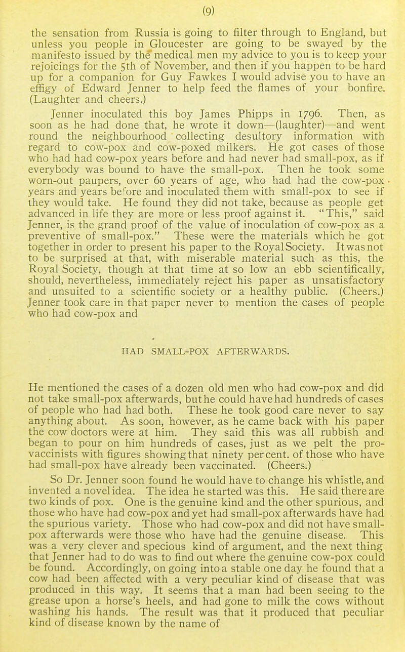 the sensation from Russia is going to filter through to England, but unless you people in Gloucester are going to be swayed by the manifesto issued by the medical men my advice to you is to keep your rejoicings for the 5 th of November, and then if you happen to be hard up for a companion for Guy Fawkes I would advise you to have an effigy of Edward Jenner to help feed the flames of your bonfire. (Laughter and cheers.) Jenner inoculated this boy James Phipps in 1796. Then, as soon as he had done that, he wrote it down—(laughter)—and went round the neighbourhood collecting desultory information with regard to cow-pox and cow-poxed milkers. He got cases of those who had had cow-pox years before and had never bad small-pox, as if everybody was bound to have the small-pox. Then he took some worn-out paupers, over 60 years of age, who had had the cow-pox years and years be'bre and inoculated them with small-pox to see if they would take. He found they did not take, because as people get advanced in life they are more or less proof against it. This, said Jenner, is the grand proof of the value of inoculation of cow-pox as a preventive of small-pox. These were the materials which he got together in order to present his paper to the Royal Society. It was not to be surprised at that, with miserable material such as this, the Royal Society, though at that time at so low an ebb scientifically, should, nevertheless, immediately reject his paper as unsatisfactory and unsuited to a scientific society or a healthy public. (Cheers.) Jenner took care in that paper never to mention the cases of people who had cow-pox and HAD SMALL-POX AFTERWARDS. He mentioned the cases of a dozen old men who had cow-pox and did not take small-pox afterwards, but he could have had hundreds of cases of people who had had both. These he took good care never to say anything about. As soon, however, as he came back with his paper the cow doctors were at him. They said this was all rubbish and began to pour on him hundreds of cases, just as we pelt the pro- vaccinists with figures showing that ninety percent, of those who have had small-pox have already been vaccinated. (Cheers.) So Dr. Jenner soon found he would have to change his whistle, and invented a novel idea. The idea he started was this. He said there are two kinds of pox. One is the genuine kind and the other spurious, and those who have had cow-pox and yet had small-pox afterwards have had the spurious variety. Those who had cow-pox and did not have small- pox afterwards were those who have had the genuine disease. This was a very clever and specious kind of argument, and the next thing that Jenner had to do was to find out where the genuine cow-pox could be found. Accordingly, on going into a stable one day he found that a cow had been affected with a very peculiar kind of disease that was produced in this way. It seems that a man had been seeing to the grease upon a horse's heels, and had gone to milk the cows without washing his hands. The result was that it produced that peculiar kind of disease known by the name of