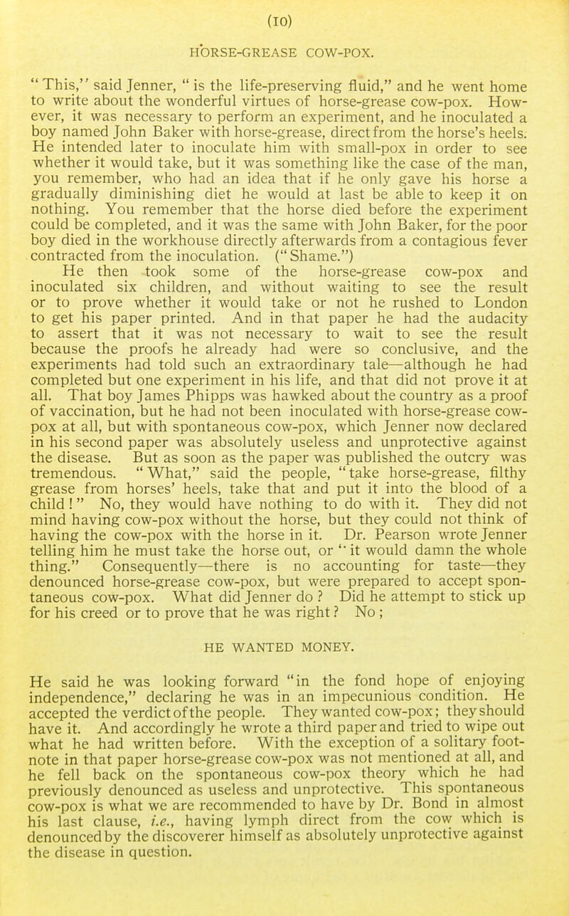 HORSE-GREASE COW-POX. This, said Jenner, is the life-preserving fluid, and he went home to write about the wonderful virtues of horse-grease cow-pox. How- ever, it was necessary to perform an experiment, and he inoculated a boy named John Baker with horse-grease, direct from the horse's heels. He intended later to inoculate him with small-pox in order to see whether it would take, but it was something like the case of the man, you remember, who had an idea that if he only gave his horse a gradually diminishing diet he would at last be able to keep it on nothing. You remember that the horse died before the experiment could be completed, and it was the same with John Baker, for the poor boy died in the workhouse directly afterwards from a contagious fever contracted from the inoculation. (Shame.) He then took some of the horse-grease cow-pox and inoculated six children, and without waiting to see the result or to prove whether it would take or not he rushed to London to get his paper printed. And in that paper he had the audacity to assert that it was not necessary to wait to see the result because the proofs he already had were so conclusive, and the experiments had told such an extraordinary tale—although he had completed but one experiment in his life, and that did not prove it at all. That boy James Phipps was hawked about the country as a proof of vaccination, but he had not been inoculated with horse-grease cow- pox at all, but with spontaneous cow-pox, which Jenner now declared in his second paper was absolutely useless and unprotective against the disease. But as soon as the paper was published the outcry was tremendous. What, said the people, take horse-grease, filthy grease from horses' heels, take that and put it into the blood of a child ! No, they would have nothing to do with it. They did not mind having cow-pox without the horse, but they could not think of having the cow-pox with the horse in it. Dr. Pearson wrote Jenner telling him he must take the horse out, or it would damn the whole thing. Consequently—there is no accounting for taste—they denounced horse-grease cow-pox, but were prepared to accept spon- taneous cow-pox. What did Jenner do ? Did he attempt to stick up for his creed or to prove that he was right ? No ; HE WANTED MONEY. He said he was looking forward in the fond hope of enjoying independence, declaring he was in an impecunious condition. He accepted the verdict of the people. They wanted cow-pox; they should have it. And accordingly he wrote a third paper and tried to wipe out what he had written before. With the exception of a solitary foot- note in that paper horse-grease cow-pox was not mentioned at all, and he fell back on the spontaneous cow-pox theory which he had previously denounced as useless and unprotective. This spontaneous cow-pox is what we are recommended to have by Dr. Bond in almost his last clause, i.e., having lymph direct from the cow which is denounced by the discoverer himself as absolutely unprotective against the disease in question.