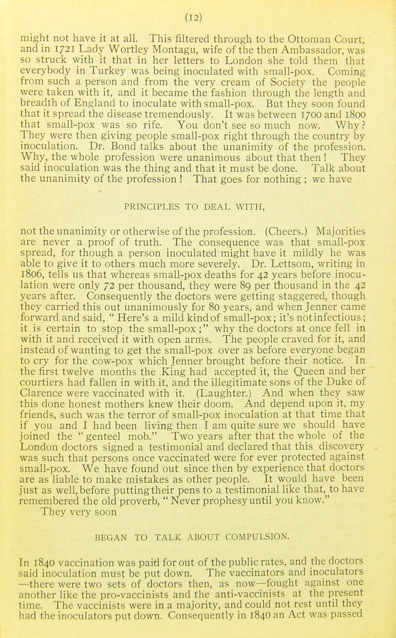 might not have it at all. This filtered through to the Ottoman Court, and in 1721 Lady Wortley Montagu, wife of the then Ambassador, was so struck with it that in her letters to London she told them that everybody in Turkey was being inoculated with small-pox. Coming from such a person and from the very cream of Society the people were taken with it, and it became the fashion through the length and breadth of England to inoculate with small-pox. But they soon found that it spread the disease tremendously. It was between 1700 and 1800 that small-pox was so rife. You don't see so much now. Why ? They were then giving people small-pox right through the country by inoculation. Dr. Bond talks about the unanimity of the profession. Why, the whole profession were unanimous about that then ! They said inoculation was the thing and that it must be done. Talk about the unanimity of the profession ! That goes for nothing ; we have PRINCIPLES TO DEAL WITH, not the unanimity or otherwise of the profession. (Cheers.) Majorities are never a proof of truth. The consequence was that small-pox spread, for though a person inoculated might have it mildly he was able to give it to others much more severely. Dr. Lettsom, writing in 1806, tells us that whereas small-pox deaths for 42 years before inocu- lation were only 72 per thousand, they were 89 per thousand in the 42 years after. Consequently the doctors were getting staggered, though they carried this out unanimously for 80 years, and when Jenner came forward and said,  Here's a mild kind of small-pox; it's not infectious; it is certain to stop the small-pox ; why the doctors at once fell in with it and received it with open arms. The people craved for it, and instead of wanting to get the small-pox over as before everyone began to cry for the cow-pox which Jenner brought before their notice. In the first twelve months the King had accepted it, the Queen and her courtiers had fallen in with it, and the illegitimate sons of the Duke of Clarence were vaccinated with it. (Laughter.) And when they saw this done honest mothers knew their doom. And depend upon it, my friends, such was the terror of small-pox inoculation at that time that if you and I had been living then I am quite sure we should have joined the  genteel mob. Two years after that the whole of the London doctors signed a testimonial and declared that this discovery was such that persons once vaccinated were for ever protected against small-pox. We have found out since then by experience that doctors are as liable to make mistakes as other people. It would have been just as well,before puttingtheir pens to a testimonial like that, to have remembered the old proverb,  Never prophesy until you know. They very soon BEGAN TO TALK ABOUT COMPULSION. In 1840 vaccination was paid for out of the public rates, and the doctors said inoculation must be put down. The vaccinators and inoculators —there were two sets of doctors then, as now—fought against one another like the pro-vaccinists and the anti-vaccinists at the present time. The vaccinists were in a majority, and could not rest until they had the inoculators put down. Consequently in 1840 an Act was passed