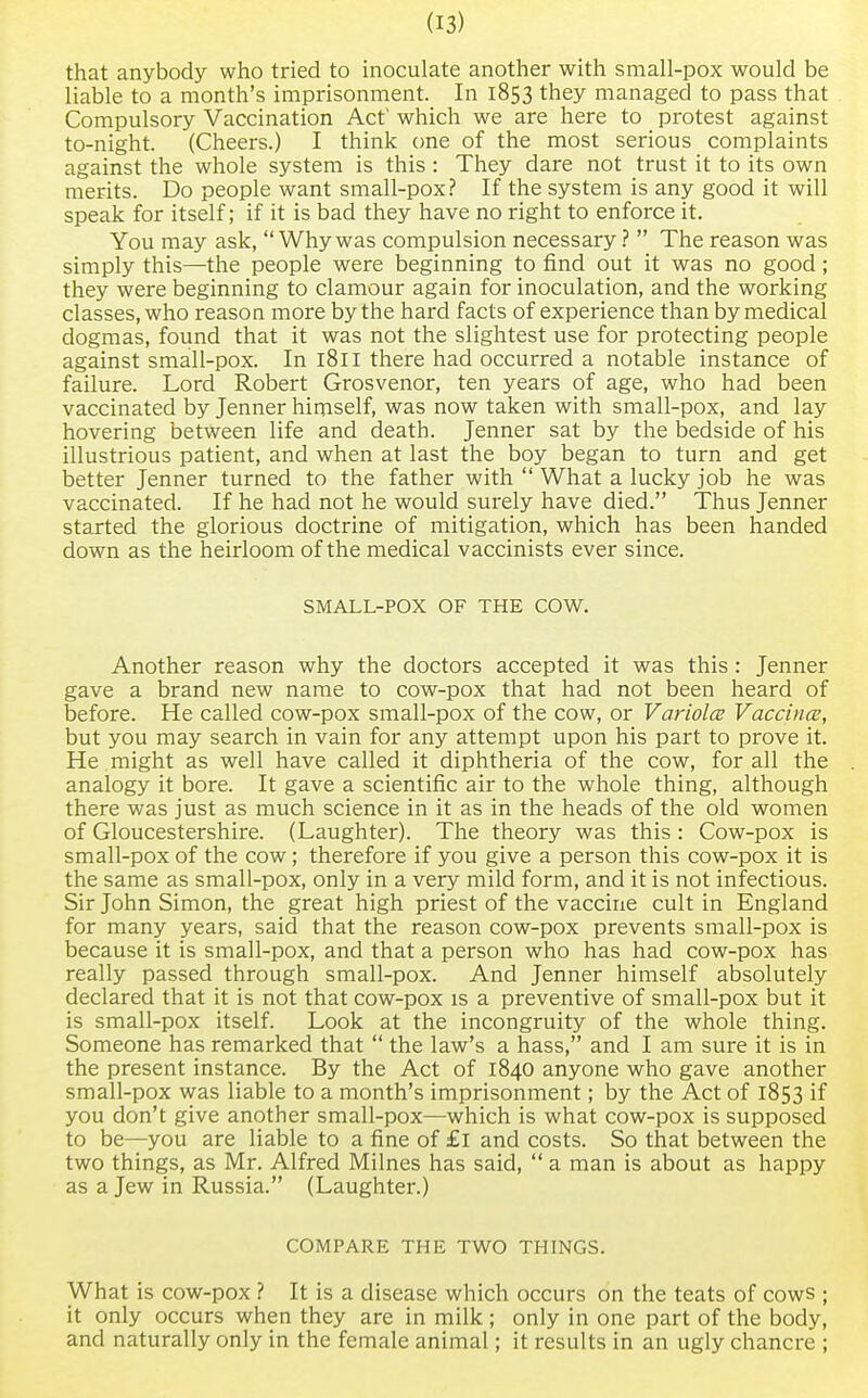 that anybody who tried to inoculate another with small-pox would be liable to a month's imprisonment. In 1853 they managed to pass that Compulsory Vaccination Act' which we are here to protest against to-night. (Cheers.) I think one of the most serious complaints against the whole system is this : They dare not trust it to its own merits. Do people want small-pox? If the system is any good it will speak for itself; if it is bad they have no right to enforce it. You may ask, Whywas compulsion necessary ?  The reason was simply this—the people were beginning to find out it was no good; they were beginning to clamour again for inoculation, and the working classes, who reason more by the hard facts of experience than by medical dogmas, found that it was not the slightest use for protecting people against small-pox. In 1811 there had occurred a notable instance of failure. Lord Robert Grosvenor, ten years of age, who had been vaccinated by Jenner himself, was now taken with small-pox, and lay hovering between life and death. Jenner sat by the bedside of his illustrious patient, and when at last the boy began to turn and get better Jenner turned to the father with  What a lucky job he was vaccinated. If he had not he would surely have died. Thus Jenner started the glorious doctrine of mitigation, which has been handed down as the heirloom of the medical vaccinists ever since. SMALL-POX OF THE COW. Another reason why the doctors accepted it was this: Jenner gave a brand new name to cow-pox that had not been heard of before. He called cow-pox small-pox of the cow, or Variola; Vaccina;, but you may search in vain for any attempt upon his part to prove it. He might as well have called it diphtheria of the cow, for all the analogy it bore. It gave a scientific air to the whole thing, although there was just as much science in it as in the heads of the old women of Gloucestershire. (Laughter). The theory was this: Cow-pox is small-pox of the cow; therefore if you give a person this cow-pox it is the same as small-pox, only in a very mild form, and it is not infectious. Sir John Simon, the great high priest of the vaccine cult in England for many years, said that the reason cow-pox prevents small-pox is because it is small-pox, and that a person who has had cow-pox has really passed through small-pox. And Jenner himself absolutely declared that it is not that cow-pox is a preventive of small-pox but it is small-pox itself. Look at the incongruity of the whole thing. Someone has remarked that  the law's a hass, and I am sure it is in the present instance. By the Act of 1840 anyone who gave another small-pox was liable to a month's imprisonment; by the Act of 1853 if you don't give another small-pox—which is what cow-pox is supposed to be—you are liable to a fine of £l and costs. So that between the two things, as Mr. Alfred Milnes has said,  a man is about as happy as a Jew in Russia. (Laughter.) COMPARE THE TWO THINGS. What is cow-pox ? It is a disease which occurs on the teats of cows ; it only occurs when they are in milk ; only in one part of the body, and naturally only in the female animal; it results in an ugly chancre ;